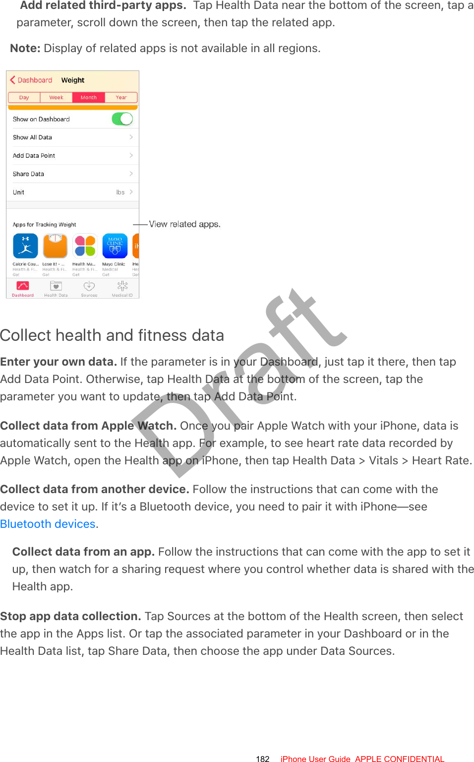 Add related third-party apps.  Tap Health Data near the bottom of the screen, tap aparameter, scroll down the screen, then tap the related app.Note: Display of related apps is not available in all regions.Collect health and fitness dataEnter your own data. If the parameter is in your Dashboard, just tap it there, then tapAdd Data Point. Otherwise, tap Health Data at the bottom of the screen, tap theparameter you want to update, then tap Add Data Point.Collect data from Apple Watch. Once you pair Apple Watch with your iPhone, data isautomatically sent to the Health app. For example, to see heart rate data recorded byApple Watch, open the Health app on iPhone, then tap Health Data &gt; Vitals &gt; Heart Rate.Collect data from another device. Follow the instructions that can come with thedevice to set it up. If it’s a Bluetooth device, you need to pair it with iPhone—see.Collect data from an app. Follow the instructions that can come with the app to set itup, then watch for a sharing request where you control whether data is shared with theHealth app.Stop app data collection. Tap Sources at the bottom of the Health screen, then selectthe app in the Apps list. Or tap the associated parameter in your Dashboard or in theHealth Data list, tap Share Data, then choose the app under Data Sources.Bluetooth devices182 iPhone User Guide  APPLE CONFIDENTIALDraft