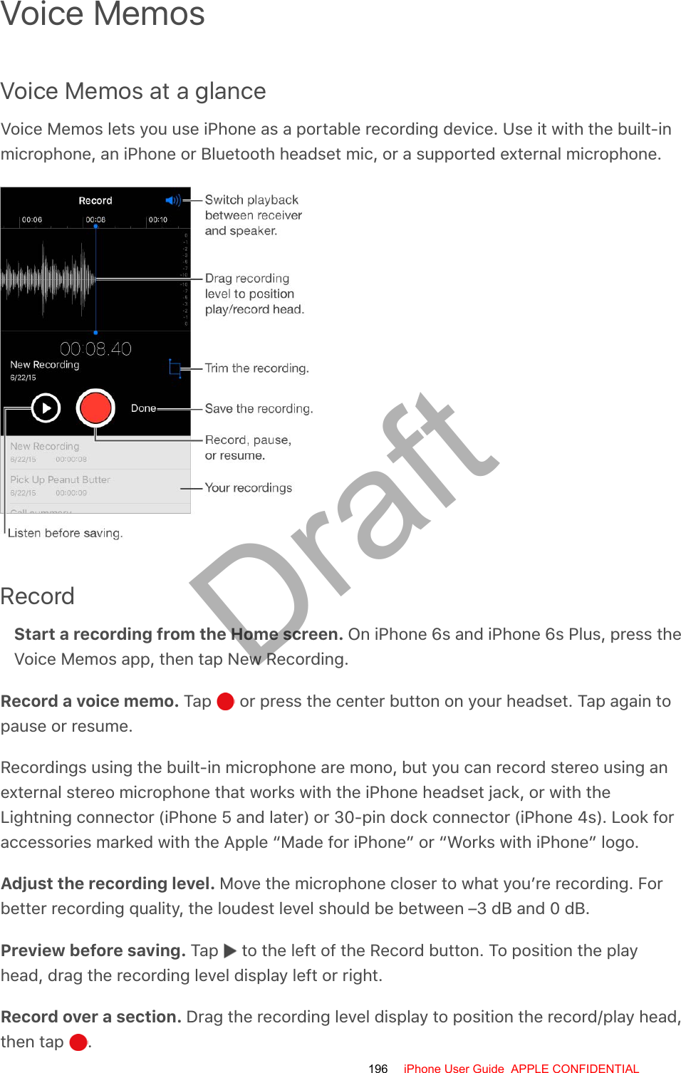 Voice MemosVoice Memos at a glanceVoice Memos lets you use iPhone as a portable recording device. Use it with the built-inmicrophone, an iPhone or Bluetooth headset mic, or a supported external microphone.RecordStart a recording from the Home screen. On iPhone 6s and iPhone 6s Plus, press theVoice Memos app, then tap New Recording.Record a voice memo. Tap   or press the center button on your headset. Tap again topause or resume.Recordings using the built-in microphone are mono, but you can record stereo using anexternal stereo microphone that works with the iPhone headset jack, or with theLightning connector (iPhone 5 and later) or 30-pin dock connector (iPhone 4s). Look foraccessories marked with the Apple “Made for iPhone” or “Works with iPhone” logo.Adjust the recording level. Move the microphone closer to what you’re recording. Forbetter recording quality, the loudest level should be between –3 dB and 0 dB.Preview before saving. Tap   to the left of the Record button. To position the playhead, drag the recording level display left or right.Record over a section. Drag the recording level display to position the record/play head,then tap  .196 iPhone User Guide  APPLE CONFIDENTIALDraft