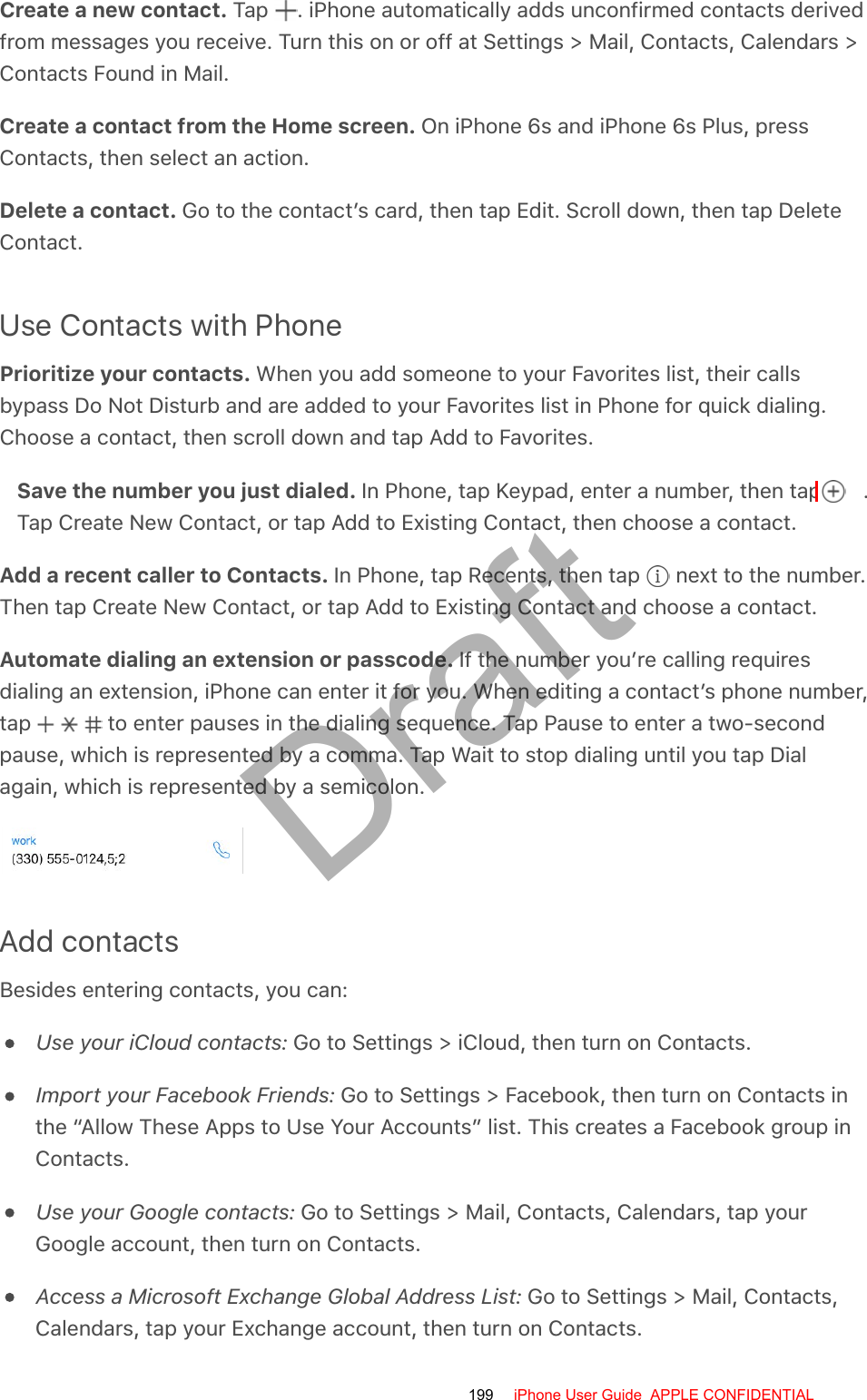 Create a new contact. Tap  . iPhone automatically adds unconfirmed contacts derivedfrom messages you receive. Turn this on or off at Settings &gt; Mail, Contacts, Calendars &gt;Contacts Found in Mail.Create a contact from the Home screen. On iPhone 6s and iPhone 6s Plus, pressContacts, then select an action.Delete a contact. Go to the contact’s card, then tap Edit. Scroll down, then tap DeleteContact.Use Contacts with PhonePrioritize your contacts. When you add someone to your Favorites list, their callsbypass Do Not Disturb and are added to your Favorites list in Phone for quick dialing.Choose a contact, then scroll down and tap Add to Favorites.Save the number you just dialed. In Phone, tap Keypad, enter a number, then tap  .Tap Create New Contact, or tap Add to Existing Contact, then choose a contact.Add a recent caller to Contacts. In Phone, tap Recents, then tap   next to the number.Then tap Create New Contact, or tap Add to Existing Contact and choose a contact.Automate dialing an extension or passcode. If the number you’re calling requiresdialing an extension, iPhone can enter it for you. When editing a contact’s phone number,tap   to enter pauses in the dialing sequence. Tap Pause to enter a two-secondpause, which is represented by a comma. Tap Wait to stop dialing until you tap Dialagain, which is represented by a semicolon.Add contactsBesides entering contacts, you can:Use your iCloud contacts: Go to Settings &gt; iCloud, then turn on Contacts.Import your Facebook Friends: Go to Settings &gt; Facebook, then turn on Contacts inthe “Allow These Apps to Use Your Accounts” list. This creates a Facebook group inContacts.Use your Google contacts: Go to Settings &gt; Mail, Contacts, Calendars, tap yourGoogle account, then turn on Contacts.Access a Microsoft Exchange Global Address List: Go to Settings &gt; Mail, Contacts,Calendars, tap your Exchange account, then turn on Contacts.199 iPhone User Guide  APPLE CONFIDENTIALDraft