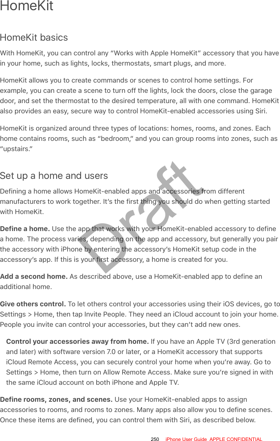 HomeKitHomeKit basicsWith HomeKit, you can control any “Works with Apple HomeKit” accessory that you havein your home, such as lights, locks, thermostats, smart plugs, and more.HomeKit allows you to create commands or scenes to control home settings. Forexample, you can create a scene to turn off the lights, lock the doors, close the garagedoor, and set the thermostat to the desired temperature, all with one command. HomeKitalso provides an easy, secure way to control HomeKit-enabled accessories using Siri.HomeKit is organized around three types of locations: homes, rooms, and zones. Eachhome contains rooms, such as “bedroom,” and you can group rooms into zones, such as“upstairs.”Set up a home and usersDefining a home allows HomeKit-enabled apps and accessories from differentmanufacturers to work together. It’s the first thing you should do when getting startedwith HomeKit.Define a home. Use the app that works with your HomeKit-enabled accessory to definea home. The process varies, depending on the app and accessory, but generally you pairthe accessory with iPhone by entering the accessory’s HomeKit setup code in theaccessory’s app. If this is your first accessory, a home is created for you.Add a second home. As described above, use a HomeKit-enabled app to define anadditional home.Give others control. To let others control your accessories using their iOS devices, go toSettings &gt; Home, then tap Invite People. They need an iCloud account to join your home.People you invite can control your accessories, but they can’t add new ones.Control your accessories away from home. If you have an Apple TV (3rd generationand later) with software version 7.0 or later, or a HomeKit accessory that supportsiCloud Remote Access, you can securely control your home when you’re away. Go toSettings &gt; Home, then turn on Allow Remote Access. Make sure you’re signed in withthe same iCloud account on both iPhone and Apple TV.Define rooms, zones, and scenes. Use your HomeKit-enabled apps to assignaccessories to rooms, and rooms to zones. Many apps also allow you to define scenes.Once these items are defined, you can control them with Siri, as described below.250 iPhone User Guide  APPLE CONFIDENTIALDraft