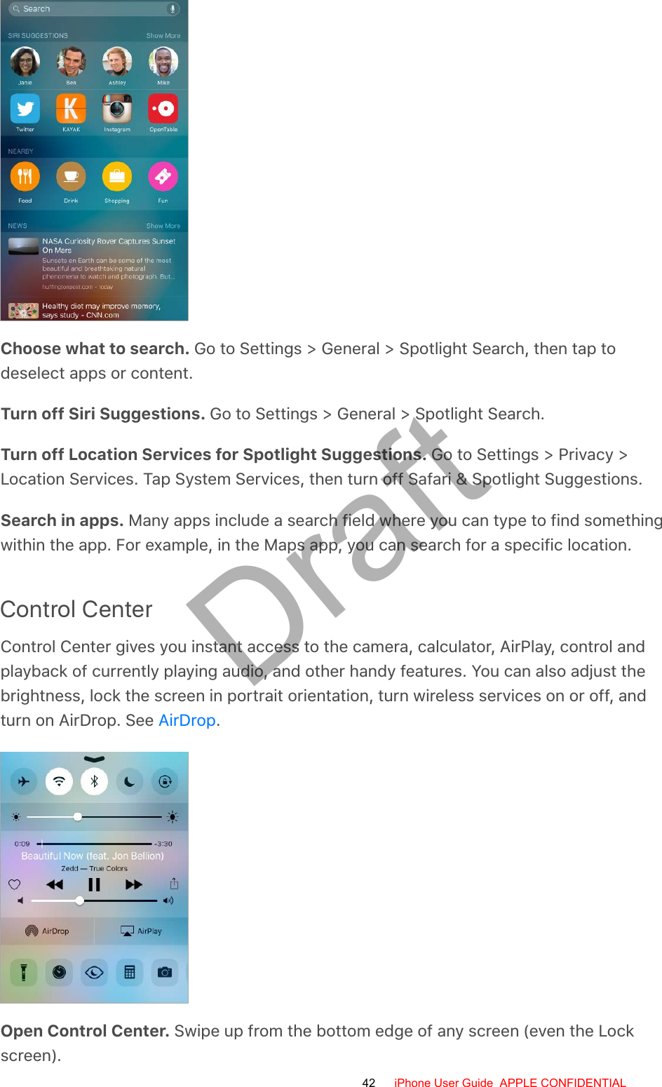 Choose what to search. Go to Settings &gt; General &gt; Spotlight Search, then tap todeselect apps or content.Turn off Siri Suggestions. Go to Settings &gt; General &gt; Spotlight Search.Turn off Location Services for Spotlight Suggestions. Go to Settings &gt; Privacy &gt;Location Services. Tap System Services, then turn off Safari &amp; Spotlight Suggestions.Search in apps. Many apps include a search field where you can type to find somethingwithin the app. For example, in the Maps app, you can search for a specific location.Control CenterControl Center gives you instant access to the camera, calculator, AirPlay, control andplayback of currently playing audio, and other handy features. You can also adjust thebrightness, lock the screen in portrait orientation, turn wireless services on or off, andturn on AirDrop. See  .Open Control Center. Swipe up from the bottom edge of any screen (even the Lockscreen).AirDrop42 iPhone User Guide  APPLE CONFIDENTIALDraft