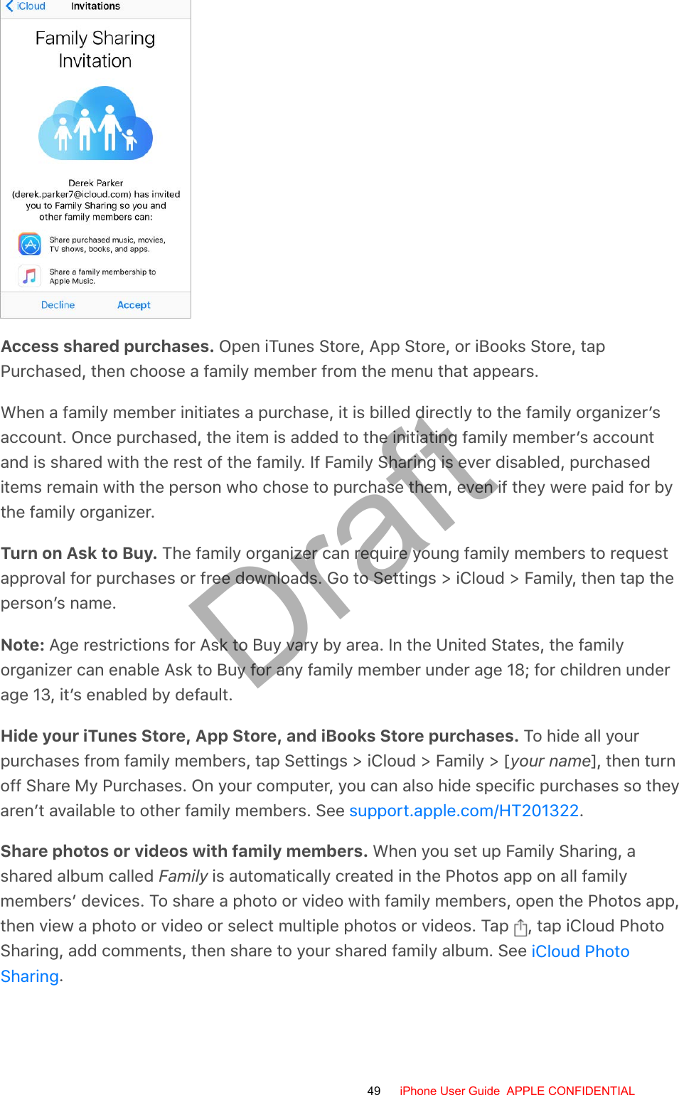 Access shared purchases. Open iTunes Store, App Store, or iBooks Store, tapPurchased, then choose a family member from the menu that appears.When a family member initiates a purchase, it is billed directly to the family organizer’saccount. Once purchased, the item is added to the initiating family member’s accountand is shared with the rest of the family. If Family Sharing is ever disabled, purchaseditems remain with the person who chose to purchase them, even if they were paid for bythe family organizer.Turn on Ask to Buy. The family organizer can require young family members to requestapproval for purchases or free downloads. Go to Settings &gt; iCloud &gt; Family, then tap theperson’s name.Note: Age restrictions for Ask to Buy vary by area. In the United States, the familyorganizer can enable Ask to Buy for any family member under age 18; for children underage 13, it’s enabled by default.Hide your iTunes Store, App Store, and iBooks Store purchases. To hide all yourpurchases from family members, tap Settings &gt; iCloud &gt; Family &gt; [your name], then turnoff Share My Purchases. On your computer, you can also hide specific purchases so theyaren’t available to other family members. See  .Share photos or videos with family members. When you set up Family Sharing, ashared album called Family is automatically created in the Photos app on all familymembers’ devices. To share a photo or video with family members, open the Photos app,then view a photo or video or select multiple photos or videos. Tap  , tap iCloud PhotoSharing, add comments, then share to your shared family album. See .support.apple.com/HT201322iCloud PhotoSharing49 iPhone User Guide  APPLE CONFIDENTIALDraft