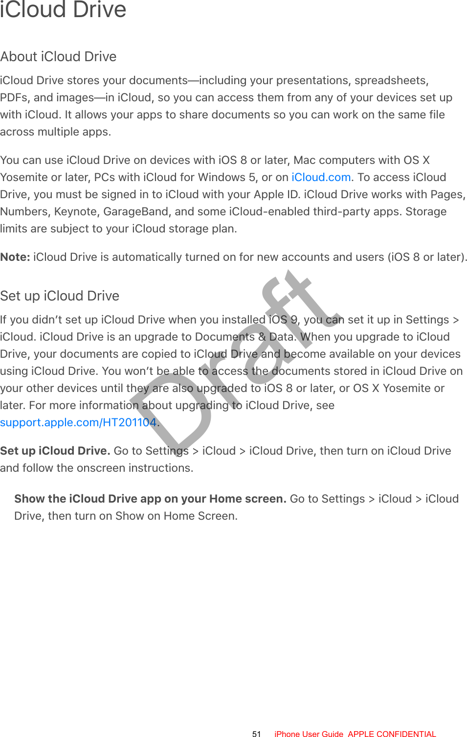 iCloud DriveAbout iCloud DriveiCloud Drive stores your documents—including your presentations, spreadsheets,PDFs, and images—in iCloud, so you can access them from any of your devices set upwith iCloud. It allows your apps to share documents so you can work on the same fileacross multiple apps.You can use iCloud Drive on devices with iOS 8 or later, Mac computers with OS XYosemite or later, PCs with iCloud for Windows 5, or on  . To access iCloudDrive, you must be signed in to iCloud with your Apple ID. iCloud Drive works with Pages,Numbers, Keynote, GarageBand, and some iCloud-enabled third-party apps. Storagelimits are subject to your iCloud storage plan.Note: iCloud Drive is automatically turned on for new accounts and users (iOS 8 or later).Set up iCloud DriveIf you didn’t set up iCloud Drive when you installed iOS 9, you can set it up in Settings &gt;iCloud. iCloud Drive is an upgrade to Documents &amp; Data. When you upgrade to iCloudDrive, your documents are copied to iCloud Drive and become available on your devicesusing iCloud Drive. You won’t be able to access the documents stored in iCloud Drive onyour other devices until they are also upgraded to iOS 8 or later, or OS X Yosemite orlater. For more information about upgrading to iCloud Drive, see.Set up iCloud Drive. Go to Settings &gt; iCloud &gt; iCloud Drive, then turn on iCloud Driveand follow the onscreen instructions.Show the iCloud Drive app on your Home screen. Go to Settings &gt; iCloud &gt; iCloudDrive, then turn on Show on Home Screen.iCloud.comsupport.apple.com/HT20110451 iPhone User Guide  APPLE CONFIDENTIALDraft