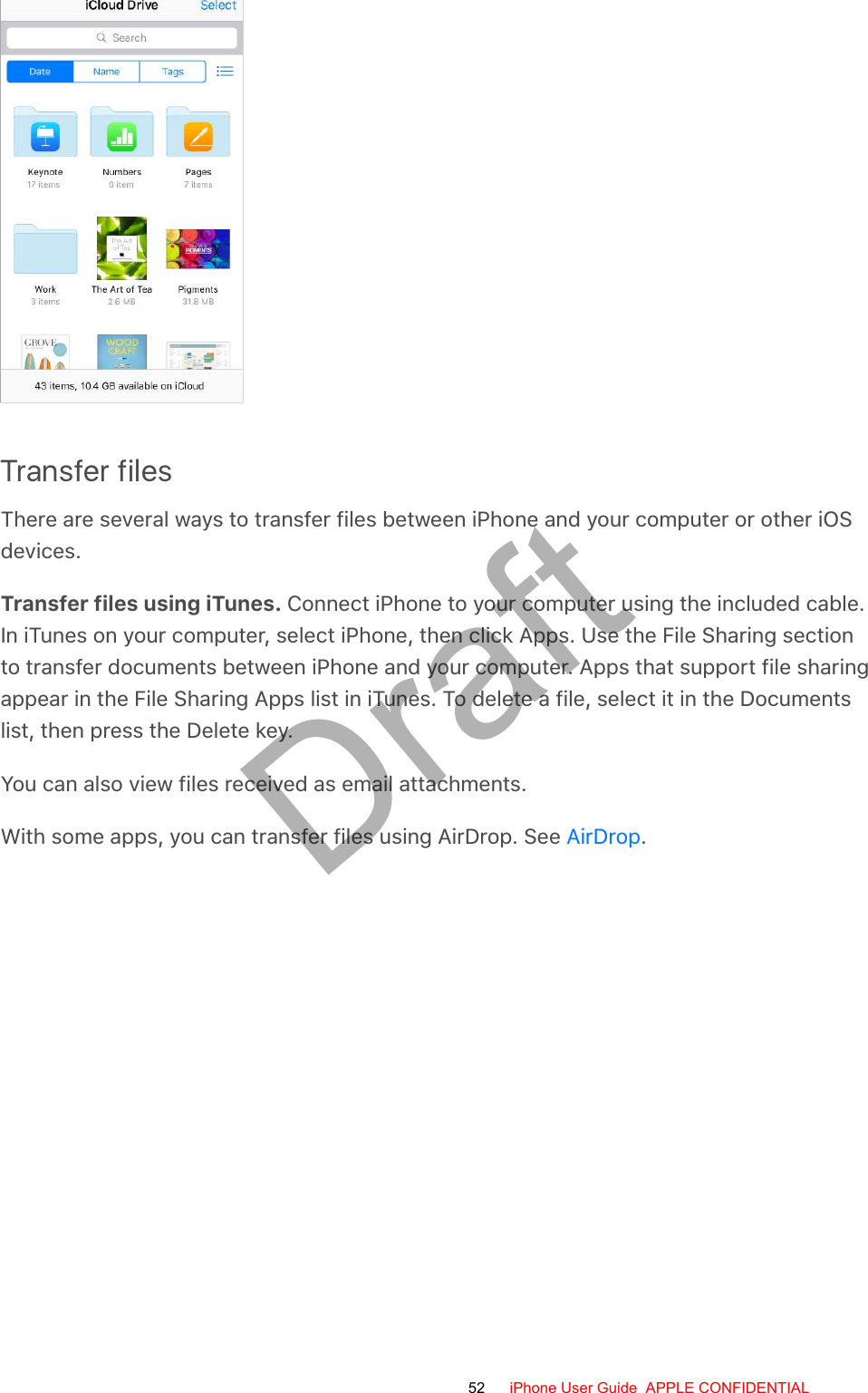 Transfer filesThere are several ways to transfer files between iPhone and your computer or other iOSdevices.Transfer files using iTunes. Connect iPhone to your computer using the included cable.In iTunes on your computer, select iPhone, then click Apps. Use the File Sharing sectionto transfer documents between iPhone and your computer. Apps that support file sharingappear in the File Sharing Apps list in iTunes. To delete a file, select it in the Documentslist, then press the Delete key.You can also view files received as email attachments.With some apps, you can transfer files using AirDrop. See  .AirDrop52 iPhone User Guide  APPLE CONFIDENTIALDraft
