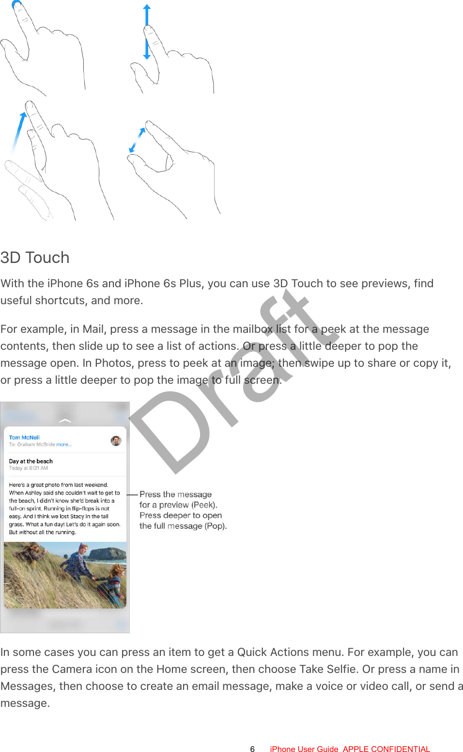 3D TouchWith the iPhone 6s and iPhone 6s Plus, you can use 3D Touch to see previews, finduseful shortcuts, and more.For example, in Mail, press a message in the mailbox list for a peek at the messagecontents, then slide up to see a list of actions. Or press a little deeper to pop themessage open. In Photos, press to peek at an image; then swipe up to share or copy it,or press a little deeper to pop the image to full screen.In some cases you can press an item to get a Quick Actions menu. For example, you canpress the Camera icon on the Home screen, then choose Take Selfie. Or press a name inMessages, then choose to create an email message, make a voice or video call, or send amessage.6 iPhone User Guide  APPLE CONFIDENTIALDraft