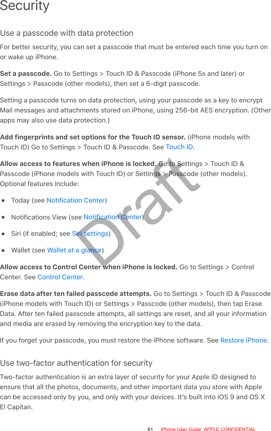 SecurityUse a passcode with data protectionFor better security, you can set a passcode that must be entered each time you turn onor wake up iPhone.Set a passcode. Go to Settings &gt; Touch ID &amp; Passcode (iPhone 5s and later) orSettings &gt; Passcode (other models), then set a 6-digit passcode.Setting a passcode turns on data protection, using your passcode as a key to encryptMail messages and attachments stored on iPhone, using 256-bit AES encryption. (Otherapps may also use data protection.)Add fingerprints and set options for the Touch ID sensor. (iPhone models withTouch ID) Go to Settings &gt; Touch ID &amp; Passcode. See  .Allow access to features when iPhone is locked. Go to Settings &gt; Touch ID &amp;Passcode (iPhone models with Touch ID) or Settings &gt; Passcode (other models).Optional features include:Today (see  )Notifications View (see  )Siri (if enabled; see  )Wallet (see  )Allow access to Control Center when iPhone is locked. Go to Settings &gt; ControlCenter. See  .Erase data after ten failed passcode attempts. Go to Settings &gt; Touch ID &amp; Passcode(iPhone models with Touch ID) or Settings &gt; Passcode (other models), then tap EraseData. After ten failed passcode attempts, all settings are reset, and all your informationand media are erased by removing the encryption key to the data.If you forget your passcode, you must restore the iPhone software. See  .Use two-factor authentication for securityTwo-factor authentication is an extra layer of security for your Apple ID designed toensure that all the photos, documents, and other important data you store with Applecan be accessed only by you, and only with your devices. It’s built into iOS 9 and OS XEl Capitan.Touch IDNotification CenterNotification CenterSiri settingsWallet at a glanceControl CenterRestore iPhone61 iPhone User Guide  APPLE CONFIDENTIALDraft
