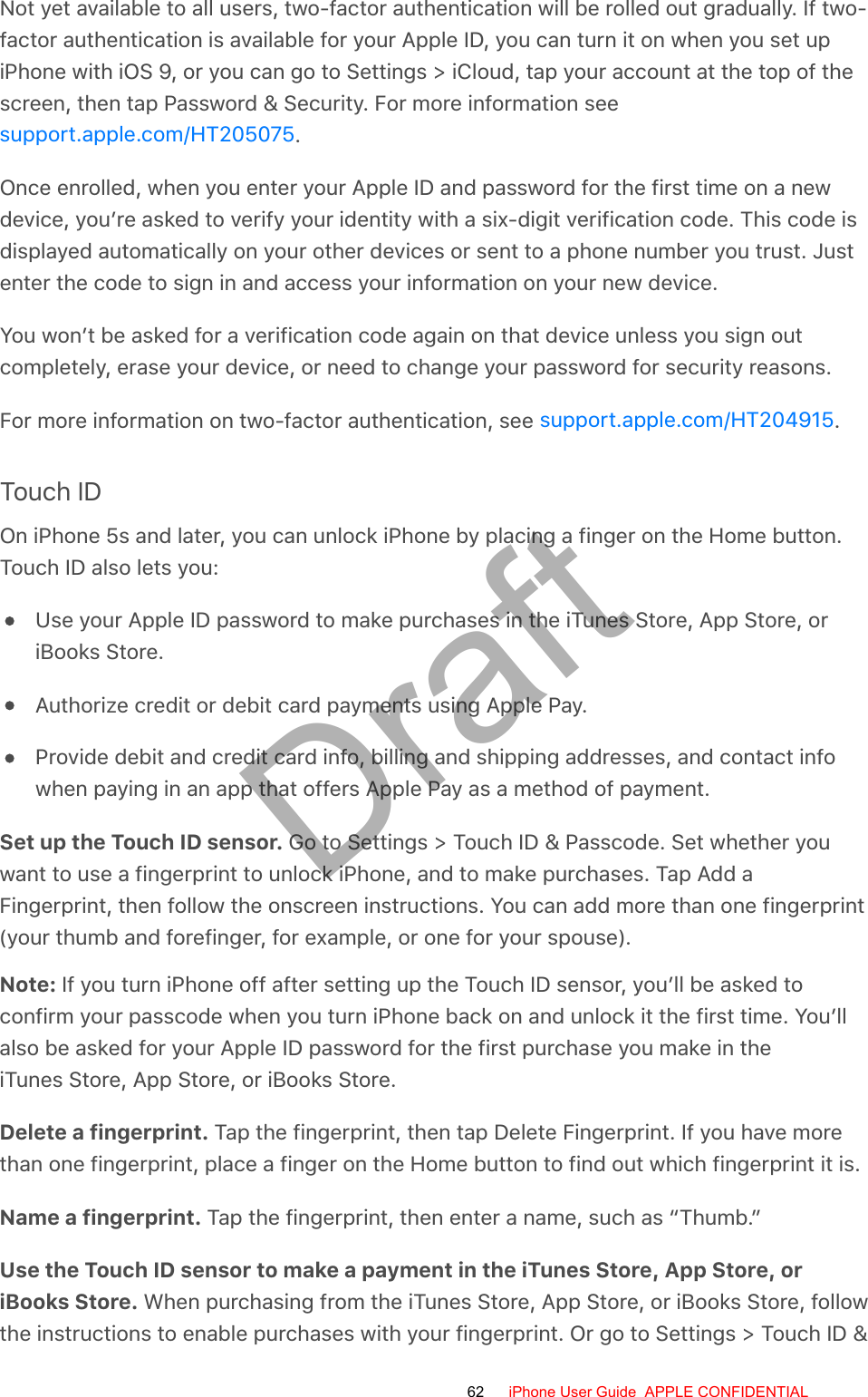 Not yet available to all users, two-factor authentication will be rolled out gradually. If two-factor authentication is available for your Apple ID, you can turn it on when you set upiPhone with iOS 9, or you can go to Settings &gt; iCloud, tap your account at the top of thescreen, then tap Password &amp; Security. For more information see.Once enrolled, when you enter your Apple ID and password for the first time on a newdevice, you’re asked to verify your identity with a six-digit verification code. This code isdisplayed automatically on your other devices or sent to a phone number you trust. Justenter the code to sign in and access your information on your new device.You won’t be asked for a verification code again on that device unless you sign outcompletely, erase your device, or need to change your password for security reasons.For more information on two-factor authentication, see  .Touch IDOn iPhone 5s and later, you can unlock iPhone by placing a finger on the Home button.Touch ID also lets you:Use your Apple ID password to make purchases in the iTunes Store, App Store, oriBooks Store.Authorize credit or debit card payments using Apple Pay.Provide debit and credit card info, billing and shipping addresses, and contact infowhen paying in an app that offers Apple Pay as a method of payment.Set up the Touch ID sensor. Go to Settings &gt; Touch ID &amp; Passcode. Set whether youwant to use a fingerprint to unlock iPhone, and to make purchases. Tap Add aFingerprint, then follow the onscreen instructions. You can add more than one fingerprint(your thumb and forefinger, for example, or one for your spouse).Note: If you turn iPhone off after setting up the Touch ID sensor, you’ll be asked toconfirm your passcode when you turn iPhone back on and unlock it the first time. You’llalso be asked for your Apple ID password for the first purchase you make in theiTunes Store, App Store, or iBooks Store.Delete a fingerprint. Tap the fingerprint, then tap Delete Fingerprint. If you have morethan one fingerprint, place a finger on the Home button to find out which fingerprint it is.Name a fingerprint. Tap the fingerprint, then enter a name, such as “Thumb.”Use the Touch ID sensor to make a payment in the iTunes Store, App Store, oriBooks Store. When purchasing from the iTunes Store, App Store, or iBooks Store, followthe instructions to enable purchases with your fingerprint. Or go to Settings &gt; Touch ID &amp;support.apple.com/HT205075support.apple.com/HT20491562 iPhone User Guide  APPLE CONFIDENTIALDraft