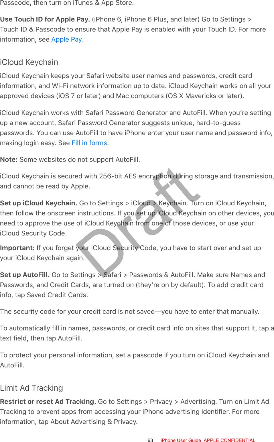 Passcode, then turn on iTunes &amp; App Store.Use Touch ID for Apple Pay. (iPhone 6, iPhone 6 Plus, and later) Go to Settings &gt;Touch ID &amp; Passcode to ensure that Apple Pay is enabled with your Touch ID. For moreinformation, see  .iCloud KeychainiCloud Keychain keeps your Safari website user names and passwords, credit cardinformation, and Wi-Fi network information up to date. iCloud Keychain works on all yourapproved devices (iOS 7 or later) and Mac computers (OS X Mavericks or later).iCloud Keychain works with Safari Password Generator and AutoFill. When you’re settingup a new account, Safari Password Generator suggests unique, hard-to-guesspasswords. You can use AutoFill to have iPhone enter your user name and password info,making login easy. See  .Note: Some websites do not support AutoFill.iCloud Keychain is secured with 256-bit AES encryption during storage and transmission,and cannot be read by Apple.Set up iCloud Keychain. Go to Settings &gt; iCloud &gt; Keychain. Turn on iCloud Keychain,then follow the onscreen instructions. If you set up iCloud Keychain on other devices, youneed to approve the use of iCloud Keychain from one of those devices, or use youriCloud Security Code.Important: If you forget your iCloud Security Code, you have to start over and set upyour iCloud Keychain again.Set up AutoFill. Go to Settings &gt; Safari &gt; Passwords &amp; AutoFill. Make sure Names andPasswords, and Credit Cards, are turned on (they’re on by default). To add credit cardinfo, tap Saved Credit Cards.The security code for your credit card is not saved—you have to enter that manually.To automatically fill in names, passwords, or credit card info on sites that support it, tap atext field, then tap AutoFill.To protect your personal information, set a passcode if you turn on iCloud Keychain andAutoFill.Limit Ad TrackingRestrict or reset Ad Tracking. Go to Settings &gt; Privacy &gt; Advertising. Turn on Limit AdTracking to prevent apps from accessing your iPhone advertising identifier. For moreinformation, tap About Advertising &amp; Privacy.Apple PayFill in forms63 iPhone User Guide  APPLE CONFIDENTIALDraft