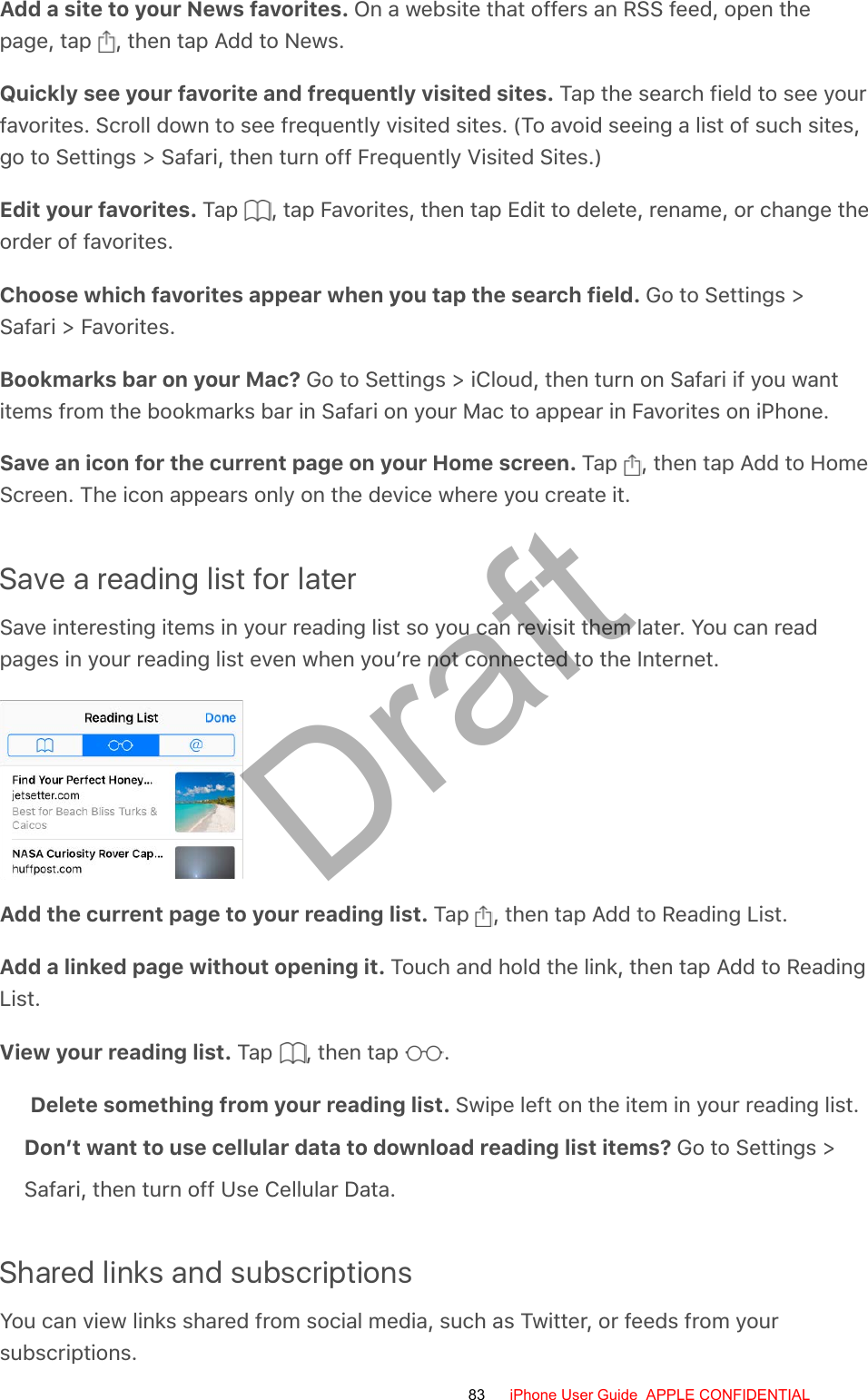 Add a site to your News favorites. On a website that offers an RSS feed, open thepage, tap  , then tap Add to News.Quickly see your favorite and frequently visited sites. Tap the search field to see yourfavorites. Scroll down to see frequently visited sites. (To avoid seeing a list of such sites,go to Settings &gt; Safari, then turn off Frequently Visited Sites.)Edit your favorites. Tap  , tap Favorites, then tap Edit to delete, rename, or change theorder of favorites.Choose which favorites appear when you tap the search field. Go to Settings &gt;Safari &gt; Favorites.Bookmarks bar on your Mac? Go to Settings &gt; iCloud, then turn on Safari if you wantitems from the bookmarks bar in Safari on your Mac to appear in Favorites on iPhone.Save an icon for the current page on your Home screen. Tap  , then tap Add to HomeScreen. The icon appears only on the device where you create it.Save a reading list for laterSave interesting items in your reading list so you can revisit them later. You can readpages in your reading list even when you’re not connected to the Internet.Add the current page to your reading list. Tap  , then tap Add to Reading List.Add a linked page without opening it. Touch and hold the link, then tap Add to ReadingList.View your reading list. Tap  , then tap  .Delete something from your reading list. Swipe left on the item in your reading list. Don’t want to use cellular data to download reading list items? Go to Settings &gt; Safari, then turn off Use Cellular Data.Shared links and subscriptionsYou can view links shared from social media, such as Twitter, or feeds from yoursubscriptions.83 iPhone User Guide  APPLE CONFIDENTIALDraft