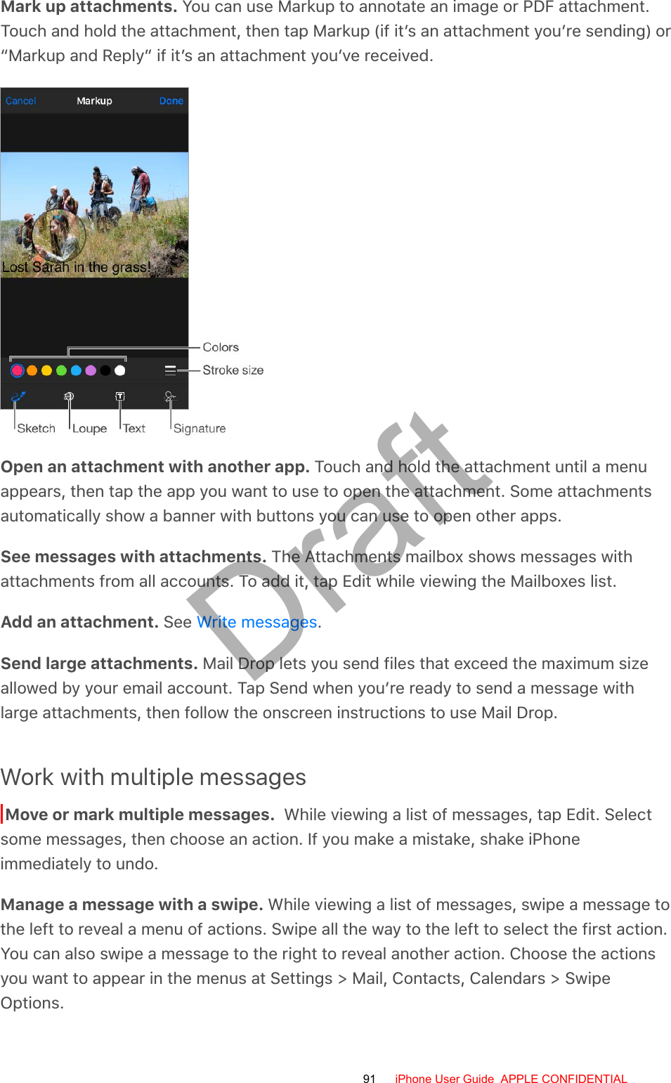 Mark up attachments. You can use Markup to annotate an image or PDF attachment.Touch and hold the attachment, then tap Markup (if it’s an attachment you’re sending) or“Markup and Reply” if it’s an attachment you’ve received.Open an attachment with another app. Touch and hold the attachment until a menuappears, then tap the app you want to use to open the attachment. Some attachmentsautomatically show a banner with buttons you can use to open other apps.See messages with attachments. The Attachments mailbox shows messages withattachments from all accounts. To add it, tap Edit while viewing the Mailboxes list.Add an attachment. See  .Send large attachments. Mail Drop lets you send files that exceed the maximum sizeallowed by your email account. Tap Send when you’re ready to send a message withlarge attachments, then follow the onscreen instructions to use Mail Drop.Work with multiple messagesMove or mark multiple messages.  While viewing a list of messages, tap Edit. Selectsome messages, then choose an action. If you make a mistake, shake iPhoneimmediately to undo.Manage a message with a swipe. While viewing a list of messages, swipe a message tothe left to reveal a menu of actions. Swipe all the way to the left to select the first action.You can also swipe a message to the right to reveal another action. Choose the actionsyou want to appear in the menus at Settings &gt; Mail, Contacts, Calendars &gt; SwipeOptions.Write messages91 iPhone User Guide  APPLE CONFIDENTIALDraft