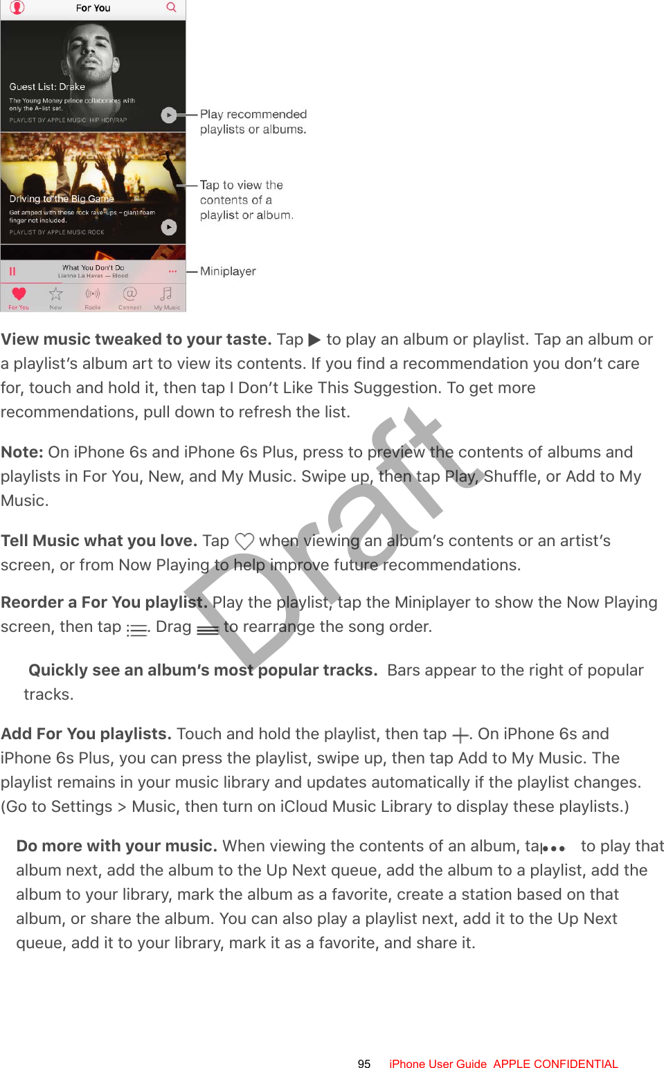 View music tweaked to your taste. Tap   to play an album or playlist. Tap an album ora playlist’s album art to view its contents. If you find a recommendation you don’t carefor, touch and hold it, then tap I Don’t Like This Suggestion. To get morerecommendations, pull down to refresh the list.Note: On iPhone 6s and iPhone 6s Plus, press to preview the contents of albums andplaylists in For You, New, and My Music. Swipe up, then tap Play, Shuffle, or Add to MyMusic.Tell Music what you love. Tap   when viewing an album’s contents or an artist’sscreen, or from Now Playing to help improve future recommendations.Reorder a For You playlist. Play the playlist, tap the Miniplayer to show the Now Playingscreen, then tap  . Drag   to rearrange the song order.Quickly see an album’s most popular tracks.  Bars appear to the right of populartracks.Add For You playlists. Touch and hold the playlist, then tap  . On iPhone 6s andiPhone 6s Plus, you can press the playlist, swipe up, then tap Add to My Music. Theplaylist remains in your music library and updates automatically if the playlist changes.(Go to Settings &gt; Music, then turn on iCloud Music Library to display these playlists.)Do more with your music. When viewing the contents of an album, tap   to play thatalbum next, add the album to the Up Next queue, add the album to a playlist, add thealbum to your library, mark the album as a favorite, create a station based on thatalbum, or share the album. You can also play a playlist next, add it to the Up Nextqueue, add it to your library, mark it as a favorite, and share it.95 iPhone User Guide  APPLE CONFIDENTIALDraft