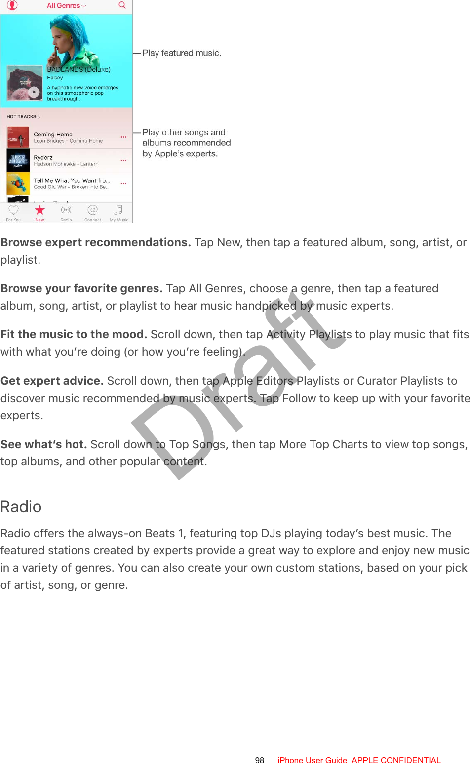 Browse expert recommendations. Tap New, then tap a featured album, song, artist, orplaylist.Browse your favorite genres. Tap All Genres, choose a genre, then tap a featuredalbum, song, artist, or playlist to hear music handpicked by music experts.Fit the music to the mood. Scroll down, then tap Activity Playlists to play music that fitswith what you’re doing (or how you’re feeling).Get expert advice. Scroll down, then tap Apple Editors Playlists or Curator Playlists todiscover music recommended by music experts. Tap Follow to keep up with your favoriteexperts.See what’s hot. Scroll down to Top Songs, then tap More Top Charts to view top songs,top albums, and other popular content.RadioRadio offers the always-on Beats 1, featuring top DJs playing today’s best music. Thefeatured stations created by experts provide a great way to explore and enjoy new musicin a variety of genres. You can also create your own custom stations, based on your pickof artist, song, or genre.98 iPhone User Guide  APPLE CONFIDENTIALDraft