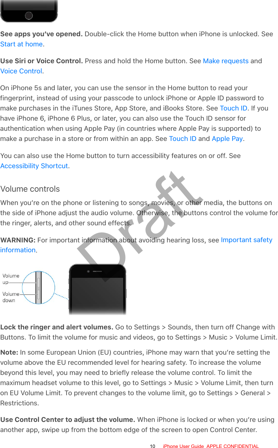 See apps you’ve opened. Double-click the Home button when iPhone is unlocked. See.Use Siri or Voice Control. Press and hold the Home button. See   and.On iPhone 5s and later, you can use the sensor in the Home button to read yourfingerprint, instead of using your passcode to unlock iPhone or Apple ID password tomake purchases in the iTunes Store, App Store, and iBooks Store. See  . If youhave iPhone 6, iPhone 6 Plus, or later, you can also use the Touch ID sensor forauthentication when using Apple Pay (in countries where Apple Pay is supported) tomake a purchase in a store or from within an app. See   and  .You can also use the Home button to turn accessibility features on or off. See.Volume controlsWhen you’re on the phone or listening to songs, movies, or other media, the buttons onthe side of iPhone adjust the audio volume. Otherwise, the buttons control the volume forthe ringer, alerts, and other sound effects.WARNING: For important information about avoiding hearing loss, see .Lock the ringer and alert volumes. Go to Settings &gt; Sounds, then turn off Change withButtons. To limit the volume for music and videos, go to Settings &gt; Music &gt; Volume Limit.Note: In some European Union (EU) countries, iPhone may warn that you’re setting thevolume above the EU recommended level for hearing safety. To increase the volumebeyond this level, you may need to briefly release the volume control. To limit themaximum headset volume to this level, go to Settings &gt; Music &gt; Volume Limit, then turnon EU Volume Limit. To prevent changes to the volume limit, go to Settings &gt; General &gt;Restrictions.Use Control Center to adjust the volume. When iPhone is locked or when you’re usinganother app, swipe up from the bottom edge of the screen to open Control Center.Start at homeMake requestsVoice ControlTouch IDTouch ID Apple PayAccessibility ShortcutImportant safetyinformation10 iPhone User Guide  APPLE CONFIDENTIALDraft