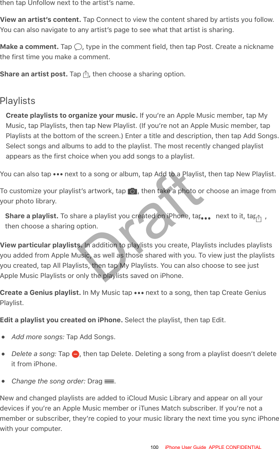 then tap Unfollow next to the artist’s name.View an artist’s content. Tap Connect to view the content shared by artists you follow.You can also navigate to any artist’s page to see what that artist is sharing.Make a comment. Tap  , type in the comment field, then tap Post. Create a nicknamethe first time you make a comment.Share an artist post. Tap  , then choose a sharing option.PlaylistsCreate playlists to organize your music. If you’re an Apple Music member, tap MyMusic, tap Playlists, then tap New Playlist. (If you’re not an Apple Music member, tapPlaylists at the bottom of the screen.) Enter a title and description, then tap Add Songs.Select songs and albums to add to the playlist. The most recently changed playlistappears as the first choice when you add songs to a playlist.You can also tap   next to a song or album, tap Add to a Playlist, then tap New Playlist.To customize your playlist’s artwork, tap  , then take a photo or choose an image fromyour photo library.Share a playlist. To share a playlist you created on iPhone, tap   next to it, tap  ,then choose a sharing option.View particular playlists. In addition to playlists you create, Playlists includes playlistsyou added from Apple Music, as well as those shared with you. To view just the playlistsyou created, tap All Playlists, then tap My Playlists. You can also choose to see justApple Music Playlists or only the playlists saved on iPhone.Create a Genius playlist. In My Music tap   next to a song, then tap Create GeniusPlaylist.Edit a playlist you created on iPhone. Select the playlist, then tap Edit.Add more songs: Tap Add Songs.Delete a song: Tap  , then tap Delete. Deleting a song from a playlist doesn’t deleteit from iPhone.Change the song order: Drag  .New and changed playlists are added to iCloud Music Library and appear on all yourdevices if you’re an Apple Music member or iTunes Match subscriber. If you’re not amember or subscriber, they’re copied to your music library the next time you sync iPhonewith your computer.100 iPhone User Guide  APPLE CONFIDENTIALDraft