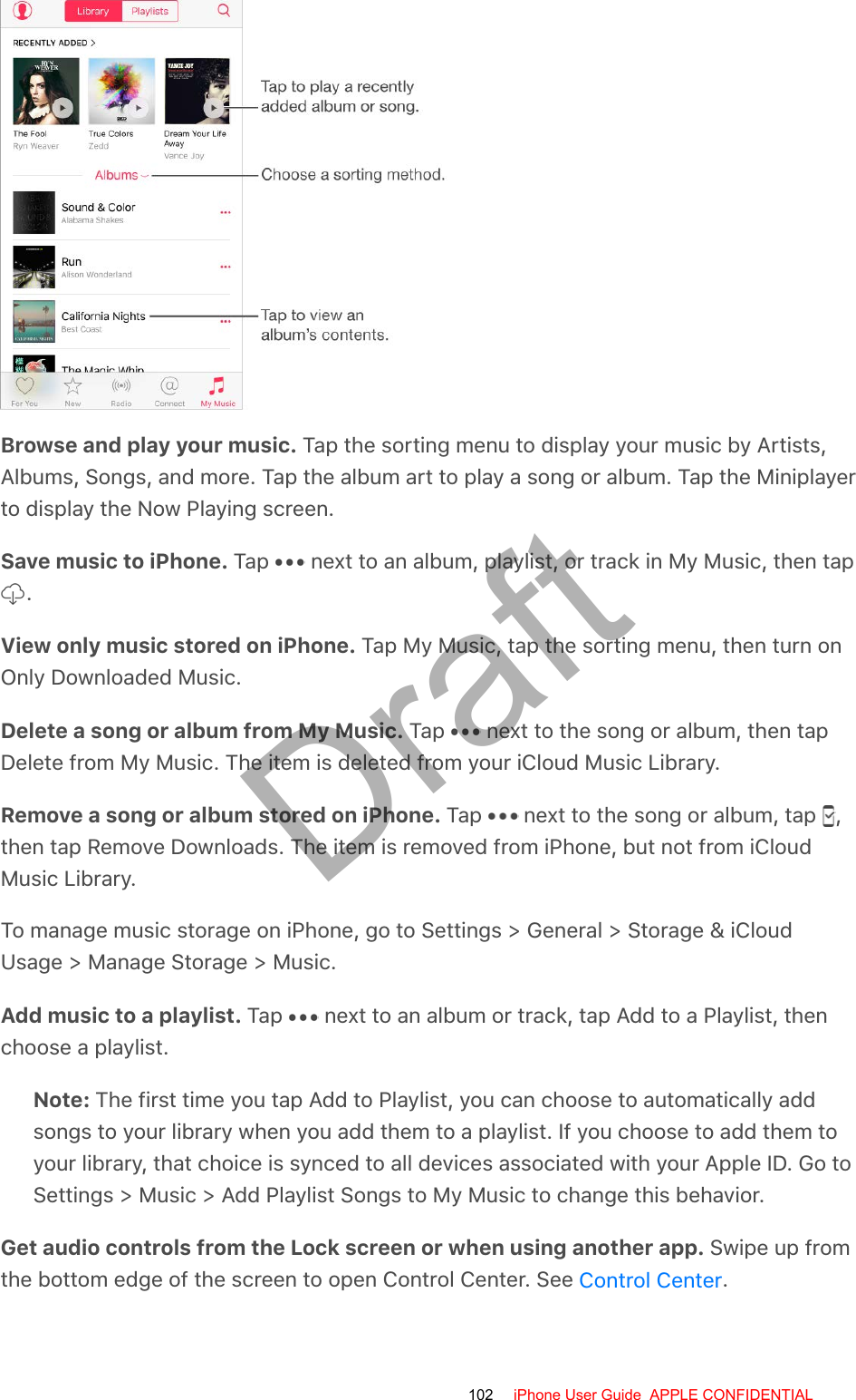 Browse and play your music. Tap the sorting menu to display your music by Artists,Albums, Songs, and more. Tap the album art to play a song or album. Tap the Miniplayerto display the Now Playing screen.Save music to iPhone. Tap   next to an album, playlist, or track in My Music, then tap .View only music stored on iPhone. Tap My Music, tap the sorting menu, then turn onOnly Downloaded Music.Delete a song or album from My Music. Tap   next to the song or album, then tapDelete from My Music. The item is deleted from your iCloud Music Library.Remove a song or album stored on iPhone. Tap   next to the song or album, tap  ,then tap Remove Downloads. The item is removed from iPhone, but not from iCloudMusic Library.To manage music storage on iPhone, go to Settings &gt; General &gt; Storage &amp; iCloudUsage &gt; Manage Storage &gt; Music.Add music to a playlist. Tap   next to an album or track, tap Add to a Playlist, thenchoose a playlist.Note: The first time you tap Add to Playlist, you can choose to automatically addsongs to your library when you add them to a playlist. If you choose to add them toyour library, that choice is synced to all devices associated with your Apple ID. Go toSettings &gt; Music &gt; Add Playlist Songs to My Music to change this behavior.Get audio controls from the Lock screen or when using another app. Swipe up fromthe bottom edge of the screen to open Control Center. See  .Control Center102 iPhone User Guide  APPLE CONFIDENTIALDraft