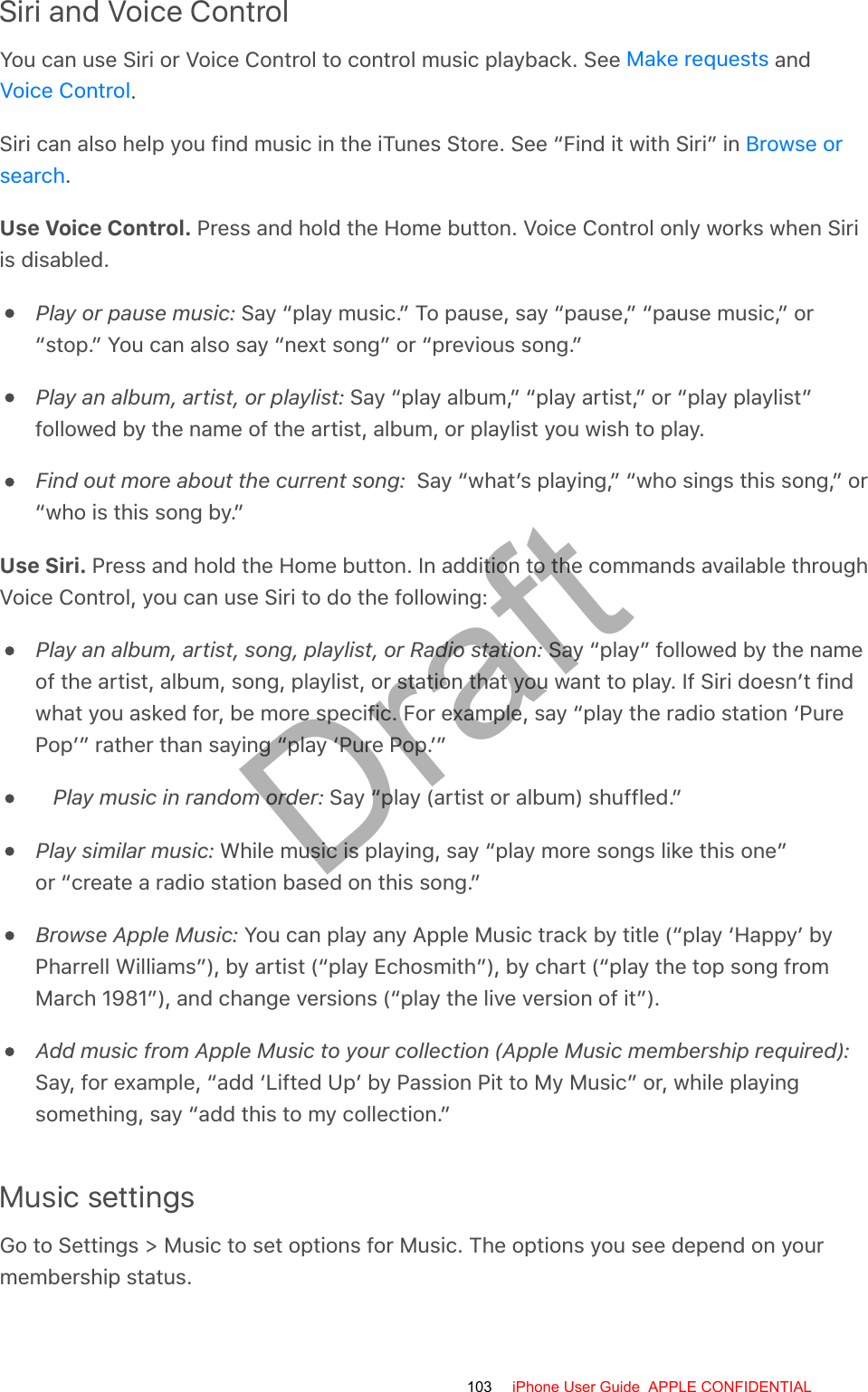 Siri and Voice ControlYou can use Siri or Voice Control to control music playback. See   and.Siri can also help you find music in the iTunes Store. See “Find it with Siri” in .Use Voice Control. Press and hold the Home button. Voice Control only works when Siriis disabled.Play or pause music: Say “play music.” To pause, say “pause,” “pause music,” or“stop.” You can also say “next song” or “previous song.”Play an album, artist, or playlist: Say “play album,” “play artist,” or “play playlist”followed by the name of the artist, album, or playlist you wish to play.Find out more about the current song:  Say “what’s playing,” “who sings this song,” or“who is this song by.”Use Siri. Press and hold the Home button. In addition to the commands available throughVoice Control, you can use Siri to do the following:Play an album, artist, song, playlist, or Radio station: Say “play” followed by the nameof the artist, album, song, playlist, or station that you want to play. If Siri doesn’t findwhat you asked for, be more specific. For example, say “play the radio station ‘PurePop’” rather than saying “play ‘Pure Pop.’”Play music in random order: Say “play (artist or album) shuffled.”Play similar music: While music is playing, say “play more songs like this one”or “create a radio station based on this song.”Browse Apple Music: You can play any Apple Music track by title (“play ‘Happy’ byPharrell Williams”), by artist (“play Echosmith”), by chart (“play the top song fromMarch 1981”), and change versions (“play the live version of it”).Add music from Apple Music to your collection (Apple Music membership required):Say, for example, “add ‘Lifted Up’ by Passion Pit to My Music” or, while playingsomething, say “add this to my collection.”Music settingsGo to Settings &gt; Music to set options for Music. The options you see depend on yourmembership status.Make requestsVoice ControlBrowse orsearch103 iPhone User Guide  APPLE CONFIDENTIALDraft