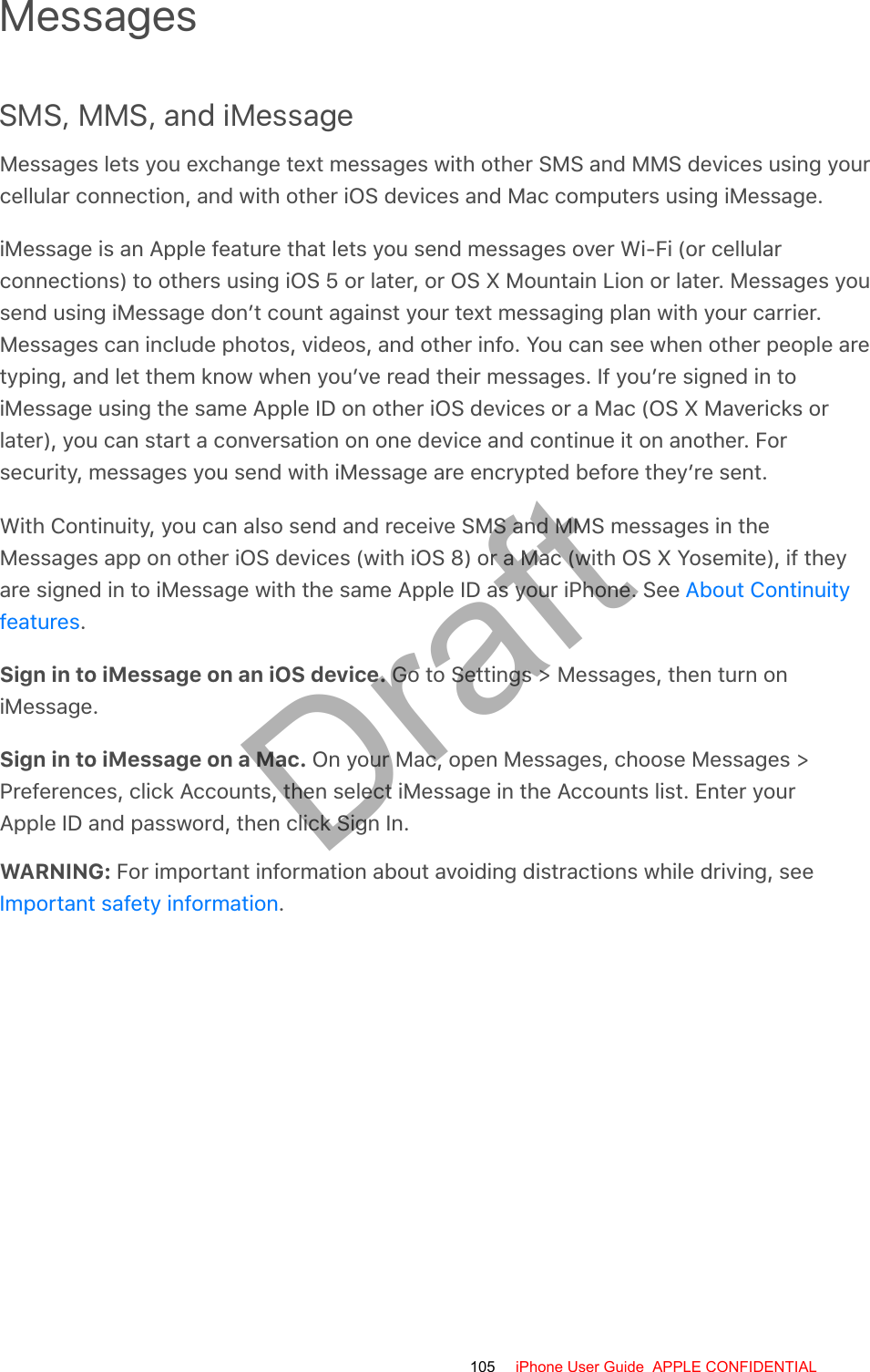 MessagesSMS, MMS, and iMessageMessages lets you exchange text messages with other SMS and MMS devices using yourcellular connection, and with other iOS devices and Mac computers using iMessage.iMessage is an Apple feature that lets you send messages over Wi-Fi (or cellularconnections) to others using iOS 5 or later, or OS X Mountain Lion or later. Messages yousend using iMessage don’t count against your text messaging plan with your carrier.Messages can include photos, videos, and other info. You can see when other people aretyping, and let them know when you’ve read their messages. If you’re signed in toiMessage using the same Apple ID on other iOS devices or a Mac (OS X Mavericks orlater), you can start a conversation on one device and continue it on another. Forsecurity, messages you send with iMessage are encrypted before they’re sent.With Continuity, you can also send and receive SMS and MMS messages in theMessages app on other iOS devices (with iOS 8) or a Mac (with OS X Yosemite), if theyare signed in to iMessage with the same Apple ID as your iPhone. See .Sign in to iMessage on an iOS device. Go to Settings &gt; Messages, then turn oniMessage.Sign in to iMessage on a Mac. On your Mac, open Messages, choose Messages &gt;Preferences, click Accounts, then select iMessage in the Accounts list. Enter yourApple ID and password, then click Sign In.WARNING: For important information about avoiding distractions while driving, see.About ContinuityfeaturesImportant safety information105 iPhone User Guide  APPLE CONFIDENTIALDraft