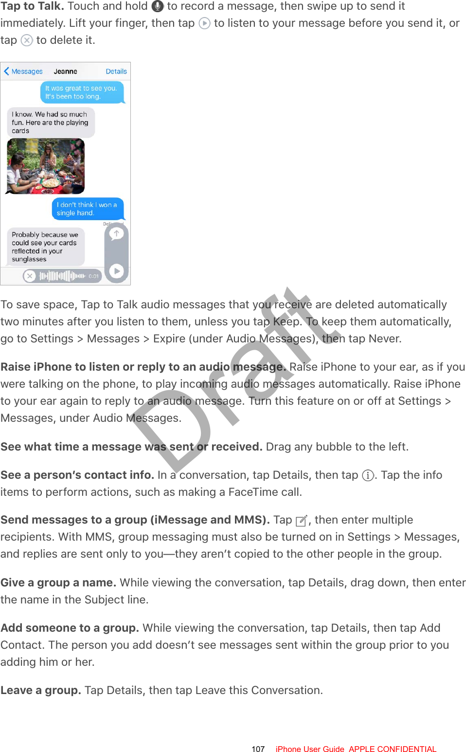 Tap to Talk. Touch and hold   to record a message, then swipe up to send itimmediately. Lift your finger, then tap   to listen to your message before you send it, ortap   to delete it.To save space, Tap to Talk audio messages that you receive are deleted automaticallytwo minutes after you listen to them, unless you tap Keep. To keep them automatically,go to Settings &gt; Messages &gt; Expire (under Audio Messages), then tap Never.Raise iPhone to listen or reply to an audio message. Raise iPhone to your ear, as if youwere talking on the phone, to play incoming audio messages automatically. Raise iPhoneto your ear again to reply to an audio message. Turn this feature on or off at Settings &gt;Messages, under Audio Messages.See what time a message was sent or received. Drag any bubble to the left.See a person’s contact info. In a conversation, tap Details, then tap  . Tap the infoitems to perform actions, such as making a FaceTime call.Send messages to a group (iMessage and MMS). Tap  , then enter multiplerecipients. With MMS, group messaging must also be turned on in Settings &gt; Messages,and replies are sent only to you—they aren’t copied to the other people in the group.Give a group a name. While viewing the conversation, tap Details, drag down, then enterthe name in the Subject line.Add someone to a group. While viewing the conversation, tap Details, then tap AddContact. The person you add doesn’t see messages sent within the group prior to youadding him or her.Leave a group. Tap Details, then tap Leave this Conversation.107 iPhone User Guide  APPLE CONFIDENTIALDraft