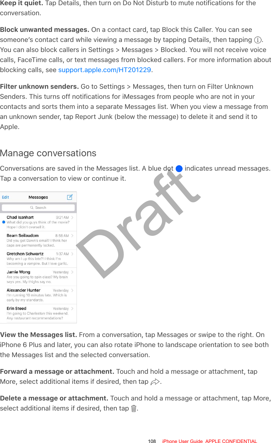 Keep it quiet. Tap Details, then turn on Do Not Disturb to mute notifications for theconversation.Block unwanted messages. On a contact card, tap Block this Caller. You can seesomeone’s contact card while viewing a message by tapping Details, then tapping  .You can also block callers in Settings &gt; Messages &gt; Blocked. You will not receive voicecalls, FaceTime calls, or text messages from blocked callers. For more information aboutblocking calls, see  .Filter unknown senders. Go to Settings &gt; Messages, then turn on Filter UnknownSenders. This turns off notifications for iMessages from people who are not in yourcontacts and sorts them into a separate Messages list. When you view a message froman unknown sender, tap Report Junk (below the message) to delete it and send it toApple.Manage conversationsConversations are saved in the Messages list. A blue dot   indicates unread messages.Tap a conversation to view or continue it.View the Messages list. From a conversation, tap Messages or swipe to the right. OniPhone 6 Plus and later, you can also rotate iPhone to landscape orientation to see boththe Messages list and the selected conversation.Forward a message or attachment. Touch and hold a message or attachment, tapMore, select additional items if desired, then tap  .Delete a message or attachment. Touch and hold a message or attachment, tap More,select additional items if desired, then tap  .support.apple.com/HT201229108 iPhone User Guide  APPLE CONFIDENTIALDraft