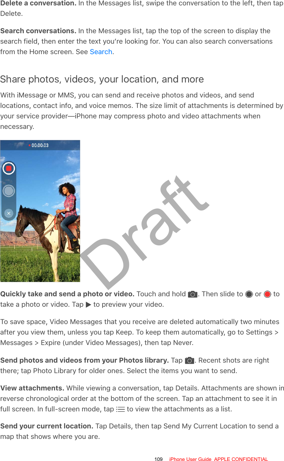 Delete a conversation. In the Messages list, swipe the conversation to the left, then tapDelete.Search conversations. In the Messages list, tap the top of the screen to display thesearch field, then enter the text you’re looking for. You can also search conversationsfrom the Home screen. See  .Share photos, videos, your location, and moreWith iMessage or MMS, you can send and receive photos and videos, and sendlocations, contact info, and voice memos. The size limit of attachments is determined byyour service provider—iPhone may compress photo and video attachments whennecessary.Quickly take and send a photo or video. Touch and hold  . Then slide to   or   totake a photo or video. Tap   to preview your video.To save space, Video Messages that you receive are deleted automatically two minutesafter you view them, unless you tap Keep. To keep them automatically, go to Settings &gt;Messages &gt; Expire (under Video Messages), then tap Never.Send photos and videos from your Photos library. Tap  . Recent shots are rightthere; tap Photo Library for older ones. Select the items you want to send.View attachments. While viewing a conversation, tap Details. Attachments are shown inreverse chronological order at the bottom of the screen. Tap an attachment to see it infull screen. In full-screen mode, tap   to view the attachments as a list.Send your current location. Tap Details, then tap Send My Current Location to send amap that shows where you are.Search109 iPhone User Guide  APPLE CONFIDENTIALDraft