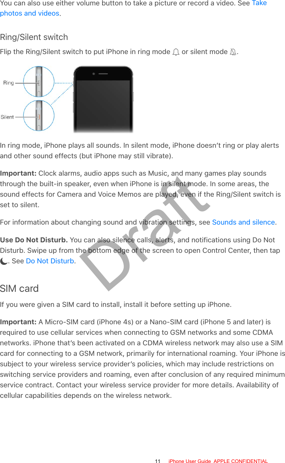 You can also use either volume button to take a picture or record a video. See .Ring/Silent switchFlip the Ring/Silent switch to put iPhone in ring mode   or silent mode  .In ring mode, iPhone plays all sounds. In silent mode, iPhone doesn’t ring or play alertsand other sound effects (but iPhone may still vibrate).Important: Clock alarms, audio apps such as Music, and many games play soundsthrough the built-in speaker, even when iPhone is in silent mode. In some areas, thesound effects for Camera and Voice Memos are played, even if the Ring/Silent switch isset to silent.For information about changing sound and vibration settings, see  .Use Do Not Disturb. You can also silence calls, alerts, and notifications using Do NotDisturb. Swipe up from the bottom edge of the screen to open Control Center, then tap . See  .SIM cardIf you were given a SIM card to install, install it before setting up iPhone.Important: A Micro-SIM card (iPhone 4s) or a Nano-SIM card (iPhone 5 and later) isrequired to use cellular services when connecting to GSM networks and some CDMAnetworks. iPhone that’s been activated on a CDMA wireless network may also use a SIMcard for connecting to a GSM network, primarily for international roaming. Your iPhone issubject to your wireless service provider’s policies, which may include restrictions onswitching service providers and roaming, even after conclusion of any required minimumservice contract. Contact your wireless service provider for more details. Availability ofcellular capabilities depends on the wireless network.Takephotos and videosSounds and silenceDo Not Disturb11 iPhone User Guide  APPLE CONFIDENTIALDraft