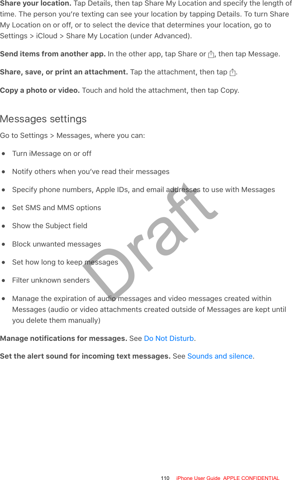 Share your location. Tap Details, then tap Share My Location and specify the length oftime. The person you’re texting can see your location by tapping Details. To turn ShareMy Location on or off, or to select the device that determines your location, go toSettings &gt; iCloud &gt; Share My Location (under Advanced).Send items from another app. In the other app, tap Share or  , then tap Message.Share, save, or print an attachment. Tap the attachment, then tap  .Copy a photo or video. Touch and hold the attachment, then tap Copy.Messages settingsGo to Settings &gt; Messages, where you can:Turn iMessage on or offNotify others when you’ve read their messagesSpecify phone numbers, Apple IDs, and email addresses to use with MessagesSet SMS and MMS optionsShow the Subject fieldBlock unwanted messagesSet how long to keep messagesFilter unknown sendersManage the expiration of audio messages and video messages created withinMessages (audio or video attachments created outside of Messages are kept untilyou delete them manually)Manage notifications for messages. See  .Set the alert sound for incoming text messages. See  .Do Not DisturbSounds and silence110 iPhone User Guide  APPLE CONFIDENTIALDraft
