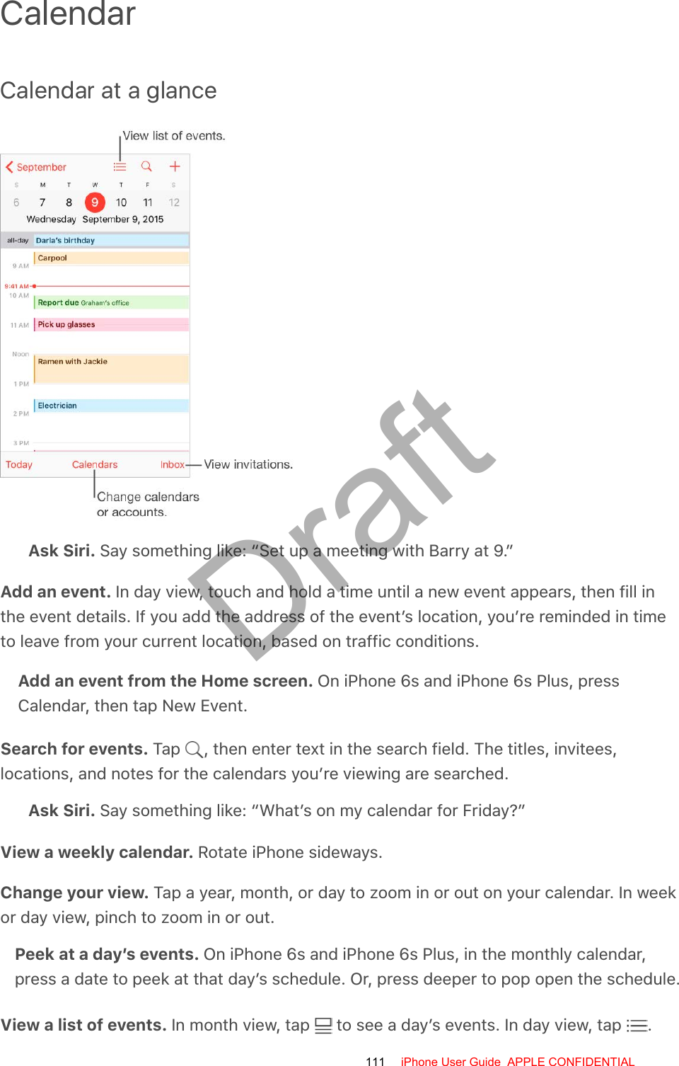 CalendarCalendar at a glanceAsk Siri. Say something like: “Set up a meeting with Barry at 9.”Add an event. In day view, touch and hold a time until a new event appears, then fill inthe event details. If you add the address of the event’s location, you’re reminded in timeto leave from your current location, based on traffic conditions.Add an event from the Home screen. On iPhone 6s and iPhone 6s Plus, pressCalendar, then tap New Event.Search for events. Tap  , then enter text in the search field. The titles, invitees,locations, and notes for the calendars you’re viewing are searched.Ask Siri. Say something like: “What’s on my calendar for Friday?”View a weekly calendar. Rotate iPhone sideways.Change your view. Tap a year, month, or day to zoom in or out on your calendar. In weekor day view, pinch to zoom in or out.Peek at a day’s events. On iPhone 6s and iPhone 6s Plus, in the monthly calendar,press a date to peek at that day’s schedule. Or, press deeper to pop open the schedule.View a list of events. In month view, tap   to see a day’s events. In day view, tap  .111 iPhone User Guide  APPLE CONFIDENTIALDraft