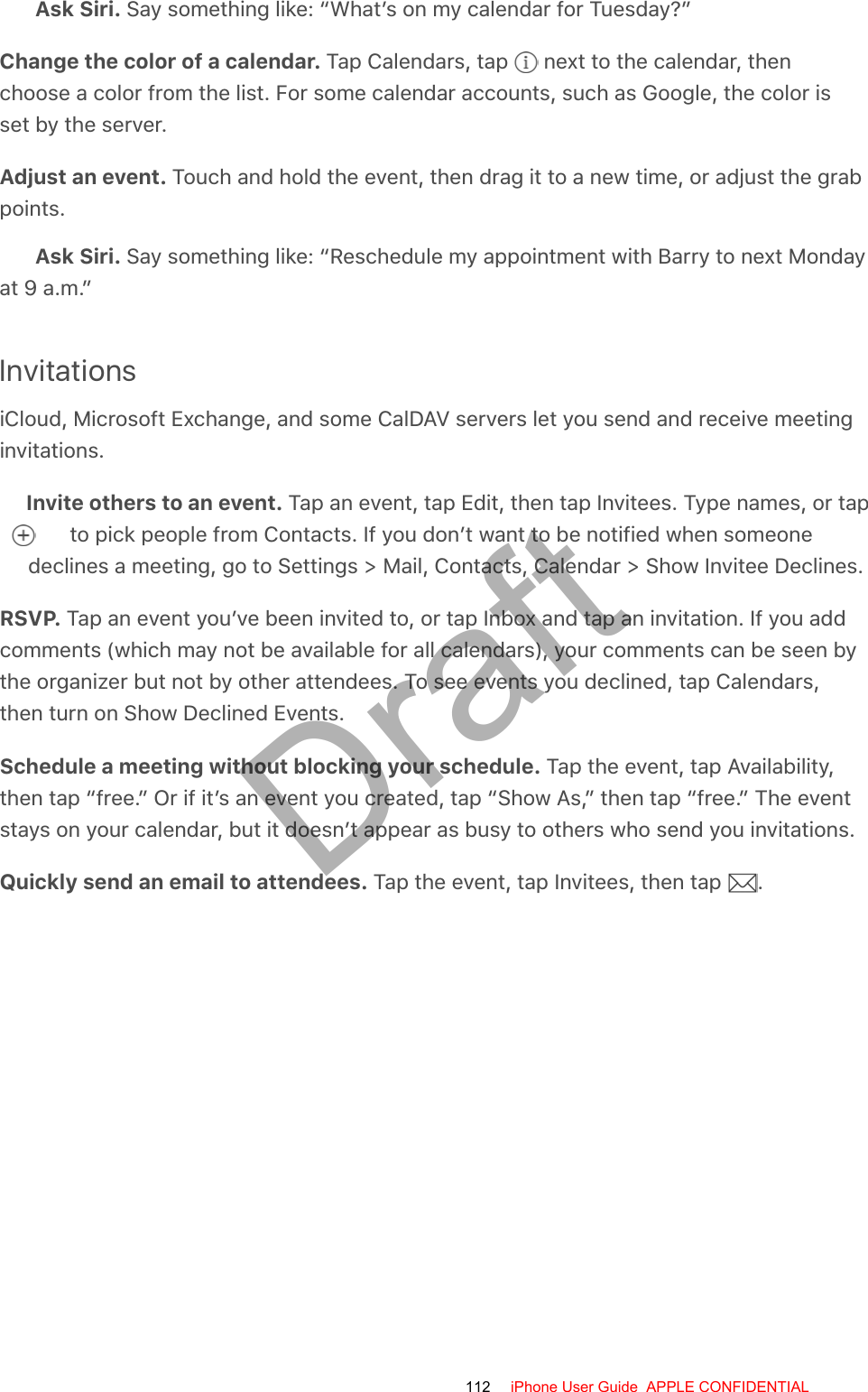 Ask Siri. Say something like: “What’s on my calendar for Tuesday?”Change the color of a calendar. Tap Calendars, tap   next to the calendar, thenchoose a color from the list. For some calendar accounts, such as Google, the color isset by the server.Adjust an event. Touch and hold the event, then drag it to a new time, or adjust the grabpoints.Ask Siri. Say something like: “Reschedule my appointment with Barry to next Mondayat 9 a.m.”InvitationsiCloud, Microsoft Exchange, and some CalDAV servers let you send and receive meetinginvitations.Invite others to an event. Tap an event, tap Edit, then tap Invitees. Type names, or tap  to pick people from Contacts. If you don’t want to be notified when someonedeclines a meeting, go to Settings &gt; Mail, Contacts, Calendar &gt; Show Invitee Declines.RSVP. Tap an event you’ve been invited to, or tap Inbox and tap an invitation. If you addcomments (which may not be available for all calendars), your comments can be seen bythe organizer but not by other attendees. To see events you declined, tap Calendars,then turn on Show Declined Events.Schedule a meeting without blocking your schedule. Tap the event, tap Availability,then tap “free.” Or if it’s an event you created, tap “Show As,” then tap “free.” The eventstays on your calendar, but it doesn’t appear as busy to others who send you invitations.Quickly send an email to attendees. Tap the event, tap Invitees, then tap  .112 iPhone User Guide  APPLE CONFIDENTIALDraft