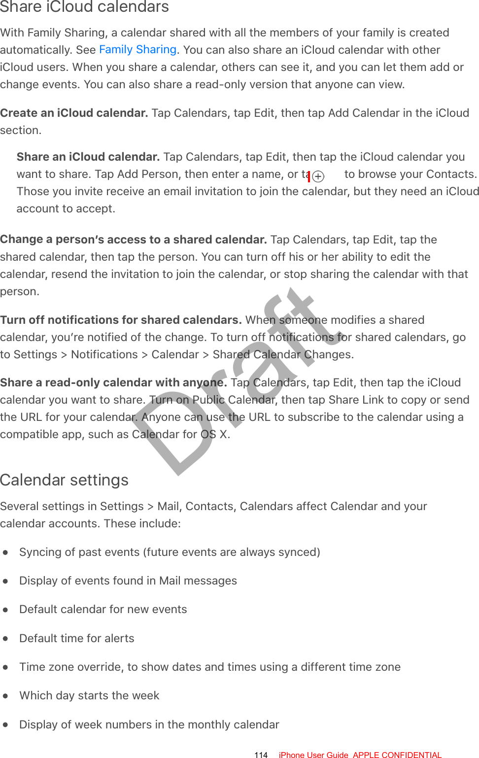 Share iCloud calendarsWith Family Sharing, a calendar shared with all the members of your family is createdautomatically. See  . You can also share an iCloud calendar with otheriCloud users. When you share a calendar, others can see it, and you can let them add orchange events. You can also share a read-only version that anyone can view.Create an iCloud calendar. Tap Calendars, tap Edit, then tap Add Calendar in the iCloudsection.Share an iCloud calendar. Tap Calendars, tap Edit, then tap the iCloud calendar youwant to share. Tap Add Person, then enter a name, or tap   to browse your Contacts.Those you invite receive an email invitation to join the calendar, but they need an iCloudaccount to accept.Change a person’s access to a shared calendar. Tap Calendars, tap Edit, tap theshared calendar, then tap the person. You can turn off his or her ability to edit thecalendar, resend the invitation to join the calendar, or stop sharing the calendar with thatperson.Turn off notifications for shared calendars. When someone modifies a sharedcalendar, you’re notified of the change. To turn off notifications for shared calendars, goto Settings &gt; Notifications &gt; Calendar &gt; Shared Calendar Changes.Share a read-only calendar with anyone. Tap Calendars, tap Edit, then tap the iCloudcalendar you want to share. Turn on Public Calendar, then tap Share Link to copy or sendthe URL for your calendar. Anyone can use the URL to subscribe to the calendar using acompatible app, such as Calendar for OS X.Calendar settingsSeveral settings in Settings &gt; Mail, Contacts, Calendars affect Calendar and yourcalendar accounts. These include:Syncing of past events (future events are always synced)Display of events found in Mail messagesDefault calendar for new eventsDefault time for alertsTime zone override, to show dates and times using a different time zoneWhich day starts the weekDisplay of week numbers in the monthly calendarFamily Sharing114 iPhone User Guide  APPLE CONFIDENTIALDraft