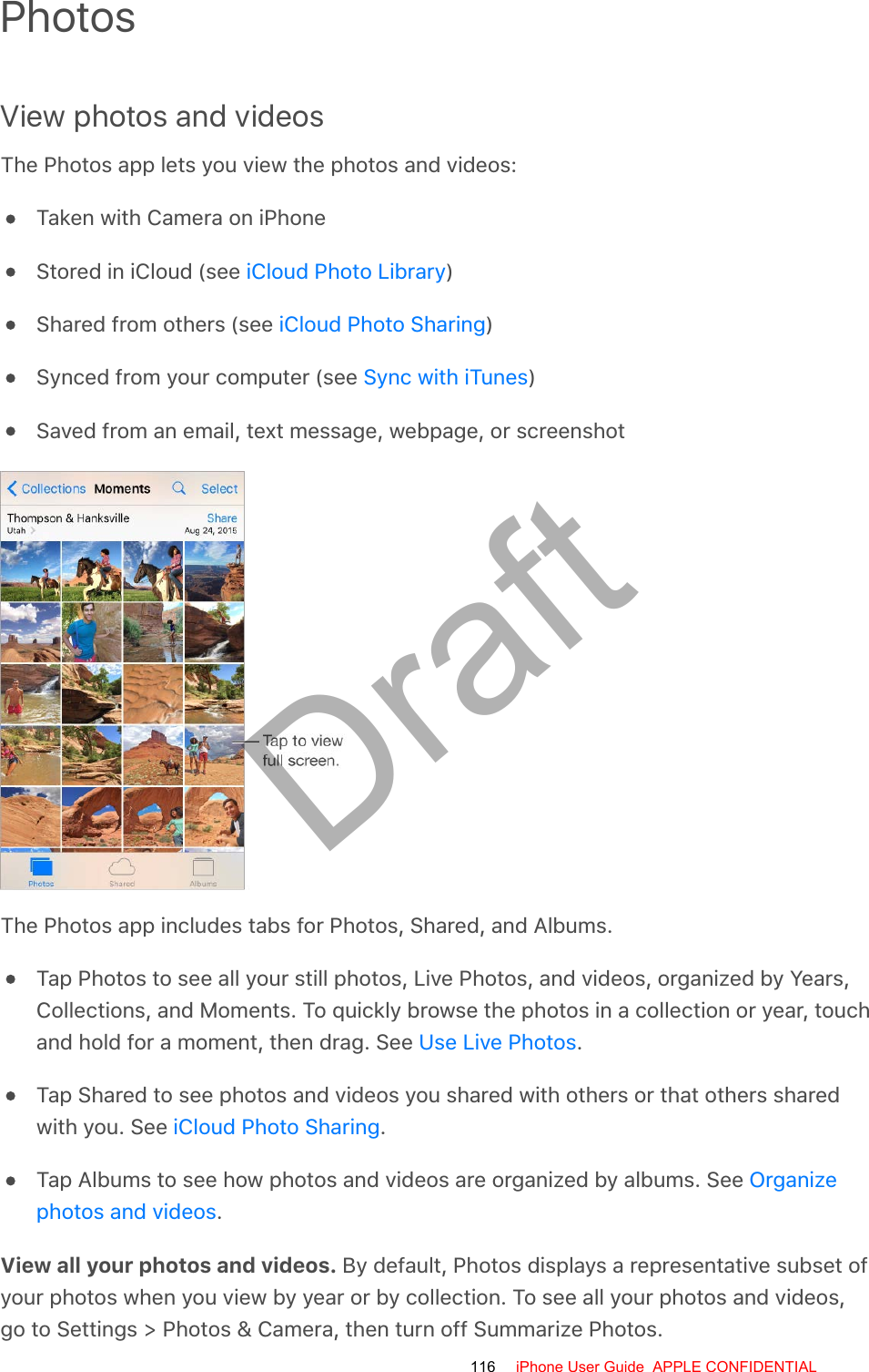 PhotosView photos and videosThe Photos app lets you view the photos and videos:Taken with Camera on iPhoneStored in iCloud (see  )Shared from others (see  )Synced from your computer (see  )Saved from an email, text message, webpage, or screenshotThe Photos app includes tabs for Photos, Shared, and Albums.Tap Photos to see all your still photos, Live Photos, and videos, organized by Years,Collections, and Moments. To quickly browse the photos in a collection or year, touchand hold for a moment, then drag. See  .Tap Shared to see photos and videos you shared with others or that others sharedwith you. See  .Tap Albums to see how photos and videos are organized by albums. See .View all your photos and videos. By default, Photos displays a representative subset ofyour photos when you view by year or by collection. To see all your photos and videos,go to Settings &gt; Photos &amp; Camera, then turn off Summarize Photos.iCloud Photo LibraryiCloud Photo SharingSync with iTunesUse Live PhotosiCloud Photo SharingOrganizephotos and videos116 iPhone User Guide  APPLE CONFIDENTIALDraft