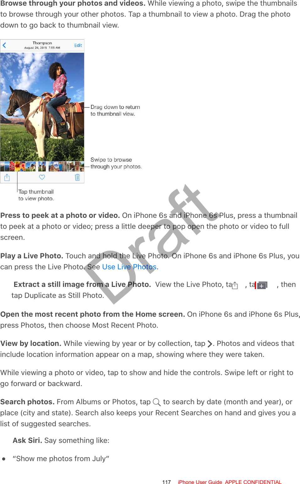 Browse through your photos and videos. While viewing a photo, swipe the thumbnailsto browse through your other photos. Tap a thumbnail to view a photo. Drag the photodown to go back to thumbnail view.Press to peek at a photo or video. On iPhone 6s and iPhone 6s Plus, press a thumbnailto peek at a photo or video; press a little deeper to pop open the photo or video to fullscreen.Play a Live Photo. Touch and hold the Live Photo. On iPhone 6s and iPhone 6s Plus, youcan press the Live Photo. See  .Extract a still image from a Live Photo.  View the Live Photo, tap  , tap  , thentap Duplicate as Still Photo.Open the most recent photo from the Home screen. On iPhone 6s and iPhone 6s Plus,press Photos, then choose Most Recent Photo.View by location. While viewing by year or by collection, tap  . Photos and videos thatinclude location information appear on a map, showing where they were taken.While viewing a photo or video, tap to show and hide the controls. Swipe left or right togo forward or backward.Search photos. From Albums or Photos, tap   to search by date (month and year), orplace (city and state). Search also keeps your Recent Searches on hand and gives you alist of suggested searches.Ask Siri. Say something like:“Show me photos from July”Use Live Photos117 iPhone User Guide  APPLE CONFIDENTIALDraft