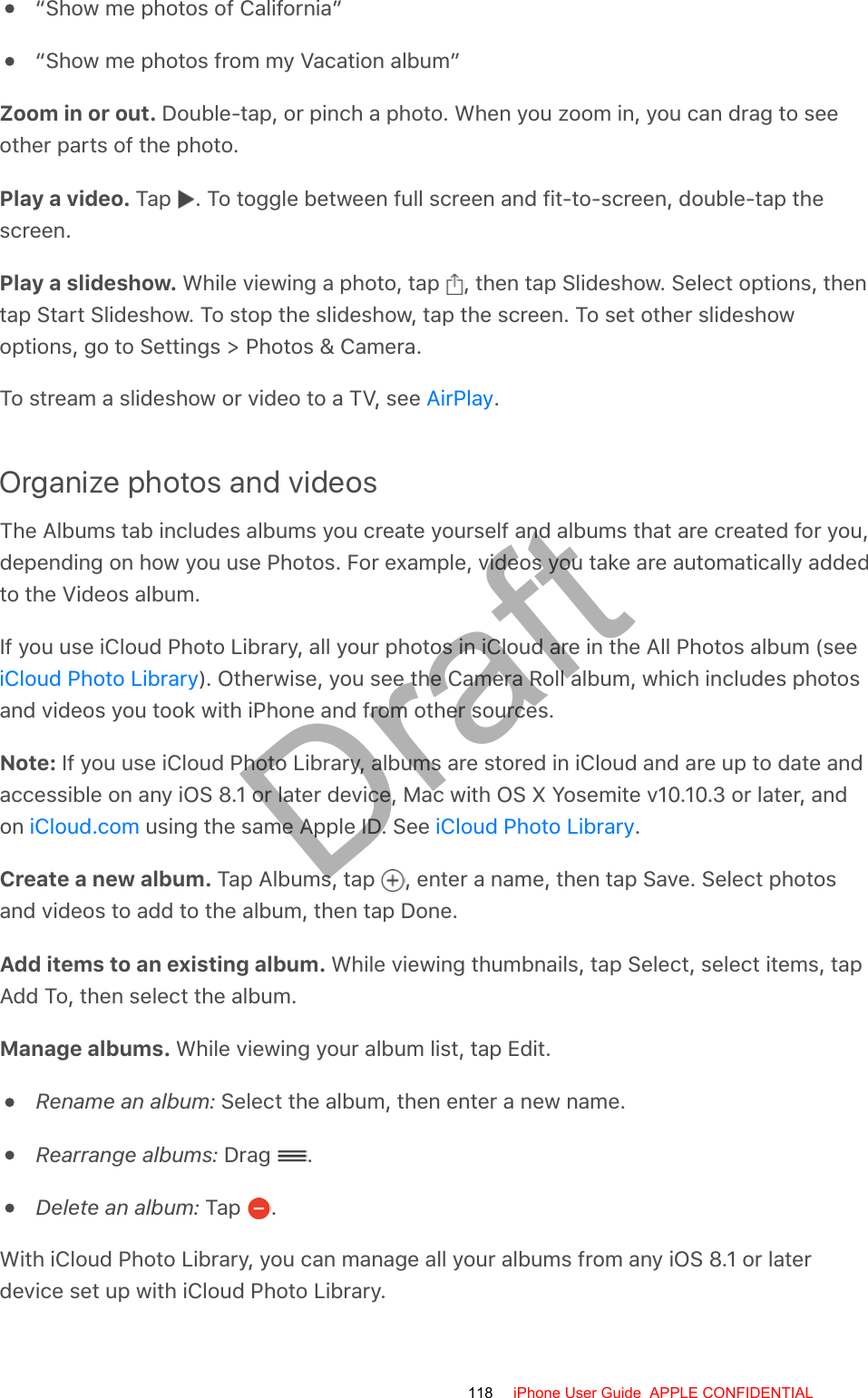 “Show me photos of California”“Show me photos from my Vacation album”Zoom in or out. Double-tap, or pinch a photo. When you zoom in, you can drag to seeother parts of the photo.Play a video. Tap  . To toggle between full screen and fit-to-screen, double-tap thescreen.Play a slideshow. While viewing a photo, tap  , then tap Slideshow. Select options, thentap Start Slideshow. To stop the slideshow, tap the screen. To set other slideshowoptions, go to Settings &gt; Photos &amp; Camera.To stream a slideshow or video to a TV, see  .Organize photos and videosThe Albums tab includes albums you create yourself and albums that are created for you,depending on how you use Photos. For example, videos you take are automatically addedto the Videos album.If you use iCloud Photo Library, all your photos in iCloud are in the All Photos album (see). Otherwise, you see the Camera Roll album, which includes photosand videos you took with iPhone and from other sources.Note: If you use iCloud Photo Library, albums are stored in iCloud and are up to date andaccessible on any iOS 8.1 or later device, Mac with OS X Yosemite v10.10.3 or later, andon   using the same Apple ID. See  .Create a new album. Tap Albums, tap  , enter a name, then tap Save. Select photosand videos to add to the album, then tap Done.Add items to an existing album. While viewing thumbnails, tap Select, select items, tapAdd To, then select the album.Manage albums. While viewing your album list, tap Edit.Rename an album: Select the album, then enter a new name.Rearrange albums: Drag  .Delete an album: Tap  .With iCloud Photo Library, you can manage all your albums from any iOS 8.1 or laterdevice set up with iCloud Photo Library.AirPlayiCloud Photo LibraryiCloud.com iCloud Photo Library118 iPhone User Guide  APPLE CONFIDENTIALDraft