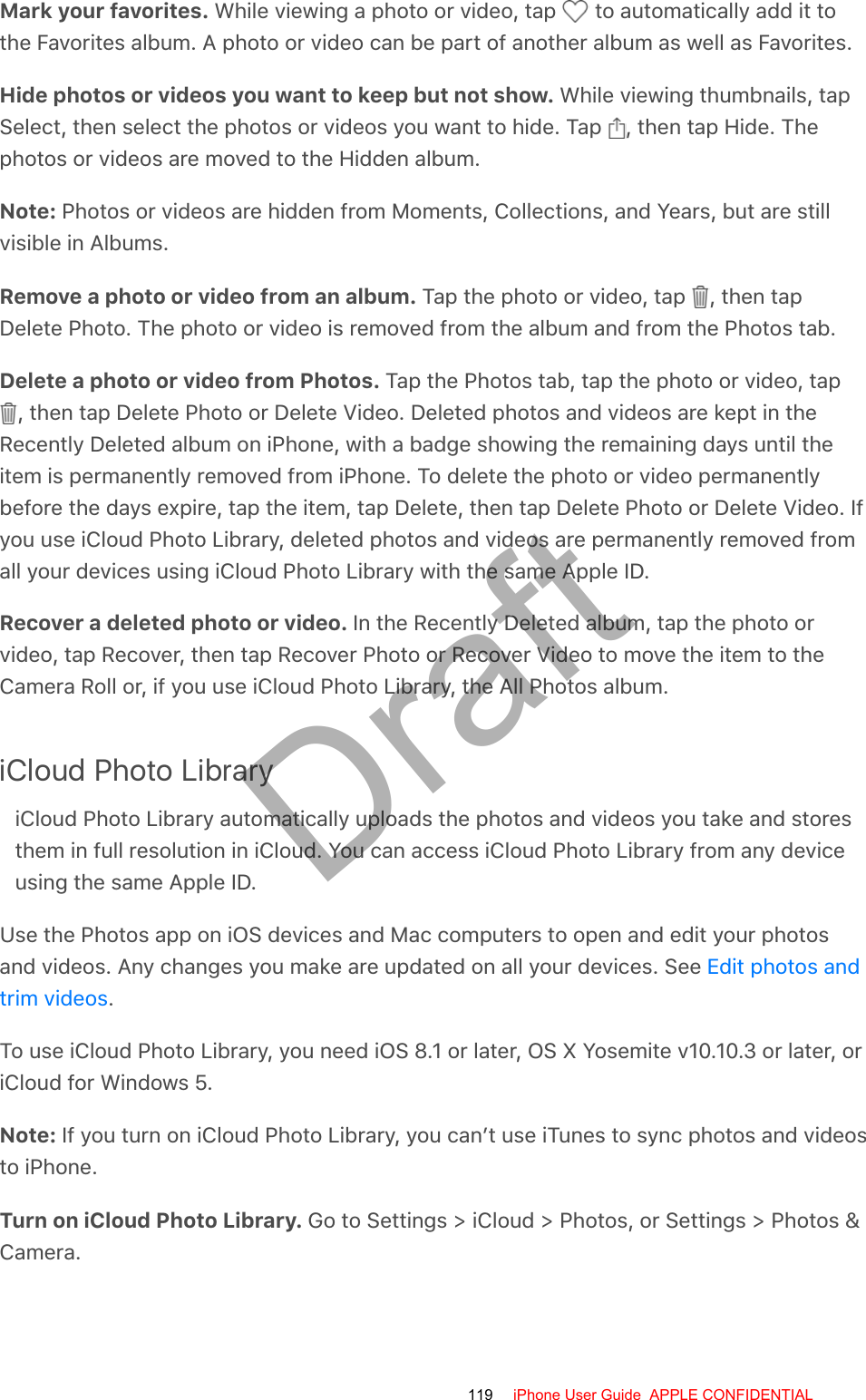 Mark your favorites. While viewing a photo or video, tap   to automatically add it tothe Favorites album. A photo or video can be part of another album as well as Favorites.Hide photos or videos you want to keep but not show. While viewing thumbnails, tapSelect, then select the photos or videos you want to hide. Tap  , then tap Hide. Thephotos or videos are moved to the Hidden album.Note: Photos or videos are hidden from Moments, Collections, and Years, but are stillvisible in Albums.Remove a photo or video from an album. Tap the photo or video, tap  , then tapDelete Photo. The photo or video is removed from the album and from the Photos tab.Delete a photo or video from Photos. Tap the Photos tab, tap the photo or video, tap , then tap Delete Photo or Delete Video. Deleted photos and videos are kept in theRecently Deleted album on iPhone, with a badge showing the remaining days until theitem is permanently removed from iPhone. To delete the photo or video permanentlybefore the days expire, tap the item, tap Delete, then tap Delete Photo or Delete Video. Ifyou use iCloud Photo Library, deleted photos and videos are permanently removed fromall your devices using iCloud Photo Library with the same Apple ID.Recover a deleted photo or video. In the Recently Deleted album, tap the photo orvideo, tap Recover, then tap Recover Photo or Recover Video to move the item to theCamera Roll or, if you use iCloud Photo Library, the All Photos album.iCloud Photo LibraryiCloud Photo Library automatically uploads the photos and videos you take and storesthem in full resolution in iCloud. You can access iCloud Photo Library from any deviceusing the same Apple ID.Use the Photos app on iOS devices and Mac computers to open and edit your photosand videos. Any changes you make are updated on all your devices. See .To use iCloud Photo Library, you need iOS 8.1 or later, OS X Yosemite v10.10.3 or later, oriCloud for Windows 5.Note: If you turn on iCloud Photo Library, you can’t use iTunes to sync photos and videosto iPhone.Turn on iCloud Photo Library. Go to Settings &gt; iCloud &gt; Photos, or Settings &gt; Photos &amp;Camera.Edit photos andtrim videos119 iPhone User Guide  APPLE CONFIDENTIALDraft