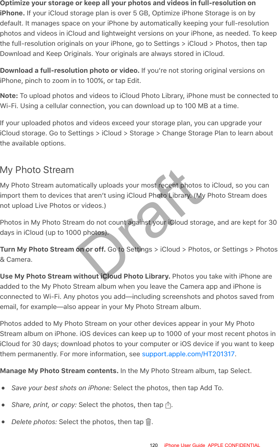 Optimize your storage or keep all your photos and videos in full-resolution oniPhone. If your iCloud storage plan is over 5 GB, Optimize iPhone Storage is on bydefault. It manages space on your iPhone by automatically keeping your full-resolutionphotos and videos in iCloud and lightweight versions on your iPhone, as needed. To keepthe full-resolution originals on your iPhone, go to Settings &gt; iCloud &gt; Photos, then tapDownload and Keep Originals. Your originals are always stored in iCloud.Download a full-resolution photo or video. If you’re not storing original versions oniPhone, pinch to zoom in to 100%, or tap Edit.Note: To upload photos and videos to iCloud Photo Library, iPhone must be connected toWi-Fi. Using a cellular connection, you can download up to 100 MB at a time.If your uploaded photos and videos exceed your storage plan, you can upgrade youriCloud storage. Go to Settings &gt; iCloud &gt; Storage &gt; Change Storage Plan to learn aboutthe available options.My Photo StreamMy Photo Stream automatically uploads your most recent photos to iCloud, so you canimport them to devices that aren’t using iCloud Photo Library. (My Photo Stream doesnot upload Live Photos or videos.)Photos in My Photo Stream do not count against your iCloud storage, and are kept for 30days in iCloud (up to 1000 photos).Turn My Photo Stream on or off. Go to Settings &gt; iCloud &gt; Photos, or Settings &gt; Photos&amp; Camera.Use My Photo Stream without iCloud Photo Library. Photos you take with iPhone areadded to the My Photo Stream album when you leave the Camera app and iPhone isconnected to Wi-Fi. Any photos you add—including screenshots and photos saved fromemail, for example—also appear in your My Photo Stream album.Photos added to My Photo Stream on your other devices appear in your My PhotoStream album on iPhone. iOS devices can keep up to 1000 of your most recent photos iniCloud for 30 days; download photos to your computer or iOS device if you want to keepthem permanently. For more information, see  .Manage My Photo Stream contents. In the My Photo Stream album, tap Select.Save your best shots on iPhone: Select the photos, then tap Add To.Share, print, or copy: Select the photos, then tap  .Delete photos: Select the photos, then tap  .support.apple.com/HT201317120 iPhone User Guide  APPLE CONFIDENTIALDraft