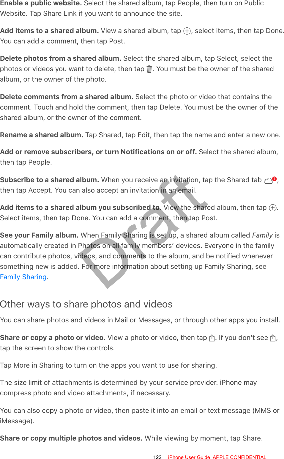 Enable a public website. Select the shared album, tap People, then turn on PublicWebsite. Tap Share Link if you want to announce the site.Add items to a shared album. View a shared album, tap  , select items, then tap Done.You can add a comment, then tap Post.Delete photos from a shared album. Select the shared album, tap Select, select thephotos or videos you want to delete, then tap  . You must be the owner of the sharedalbum, or the owner of the photo.Delete comments from a shared album. Select the photo or video that contains thecomment. Touch and hold the comment, then tap Delete. You must be the owner of theshared album, or the owner of the comment.Rename a shared album. Tap Shared, tap Edit, then tap the name and enter a new one.Add or remove subscribers, or turn Notifications on or off. Select the shared album,then tap People.Subscribe to a shared album. When you receive an invitation, tap the Shared tab  ,then tap Accept. You can also accept an invitation in an email.Add items to a shared album you subscribed to. View the shared album, then tap  .Select items, then tap Done. You can add a comment, then tap Post.See your Family album. When Family Sharing is set up, a shared album called Family isautomatically created in Photos on all family members’ devices. Everyone in the familycan contribute photos, videos, and comments to the album, and be notified wheneversomething new is added. For more information about setting up Family Sharing, see.Other ways to share photos and videosYou can share photos and videos in Mail or Messages, or through other apps you install.Share or copy a photo or video. View a photo or video, then tap  . If you don’t see  ,tap the screen to show the controls.Tap More in Sharing to turn on the apps you want to use for sharing.The size limit of attachments is determined by your service provider. iPhone maycompress photo and video attachments, if necessary.You can also copy a photo or video, then paste it into an email or text message (MMS oriMessage).Share or copy multiple photos and videos. While viewing by moment, tap Share.Family Sharing122 iPhone User Guide  APPLE CONFIDENTIALDraft