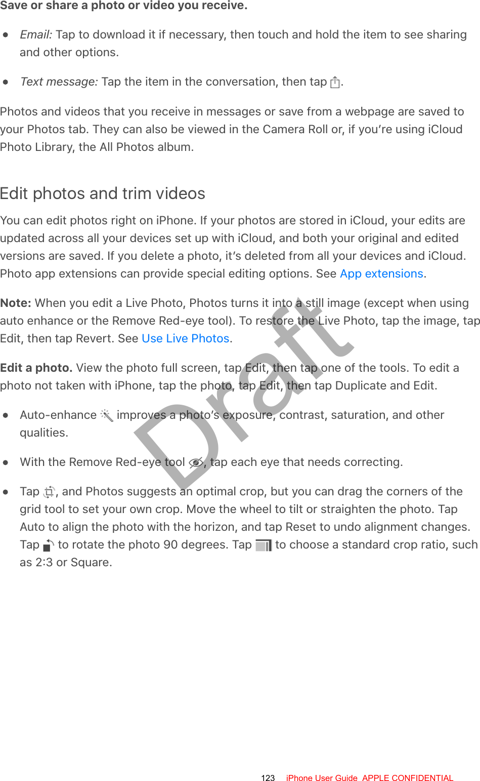Save or share a photo or video you receive.Email: Tap to download it if necessary, then touch and hold the item to see sharingand other options.Text message: Tap the item in the conversation, then tap  .Photos and videos that you receive in messages or save from a webpage are saved toyour Photos tab. They can also be viewed in the Camera Roll or, if you’re using iCloudPhoto Library, the All Photos album.Edit photos and trim videosYou can edit photos right on iPhone. If your photos are stored in iCloud, your edits areupdated across all your devices set up with iCloud, and both your original and editedversions are saved. If you delete a photo, it’s deleted from all your devices and iCloud.Photo app extensions can provide special editing options. See  .Note: When you edit a Live Photo, Photos turns it into a still image (except when usingauto enhance or the Remove Red-eye tool). To restore the Live Photo, tap the image, tapEdit, then tap Revert. See  .Edit a photo. View the photo full screen, tap Edit, then tap one of the tools. To edit aphoto not taken with iPhone, tap the photo, tap Edit, then tap Duplicate and Edit.Auto-enhance   improves a photo’s exposure, contrast, saturation, and otherqualities.With the Remove Red-eye tool  , tap each eye that needs correcting.Tap  , and Photos suggests an optimal crop, but you can drag the corners of thegrid tool to set your own crop. Move the wheel to tilt or straighten the photo. TapAuto to align the photo with the horizon, and tap Reset to undo alignment changes.Tap   to rotate the photo 90 degrees. Tap   to choose a standard crop ratio, suchas 2:3 or Square.App extensionsUse Live Photos123 iPhone User Guide  APPLE CONFIDENTIALDraft