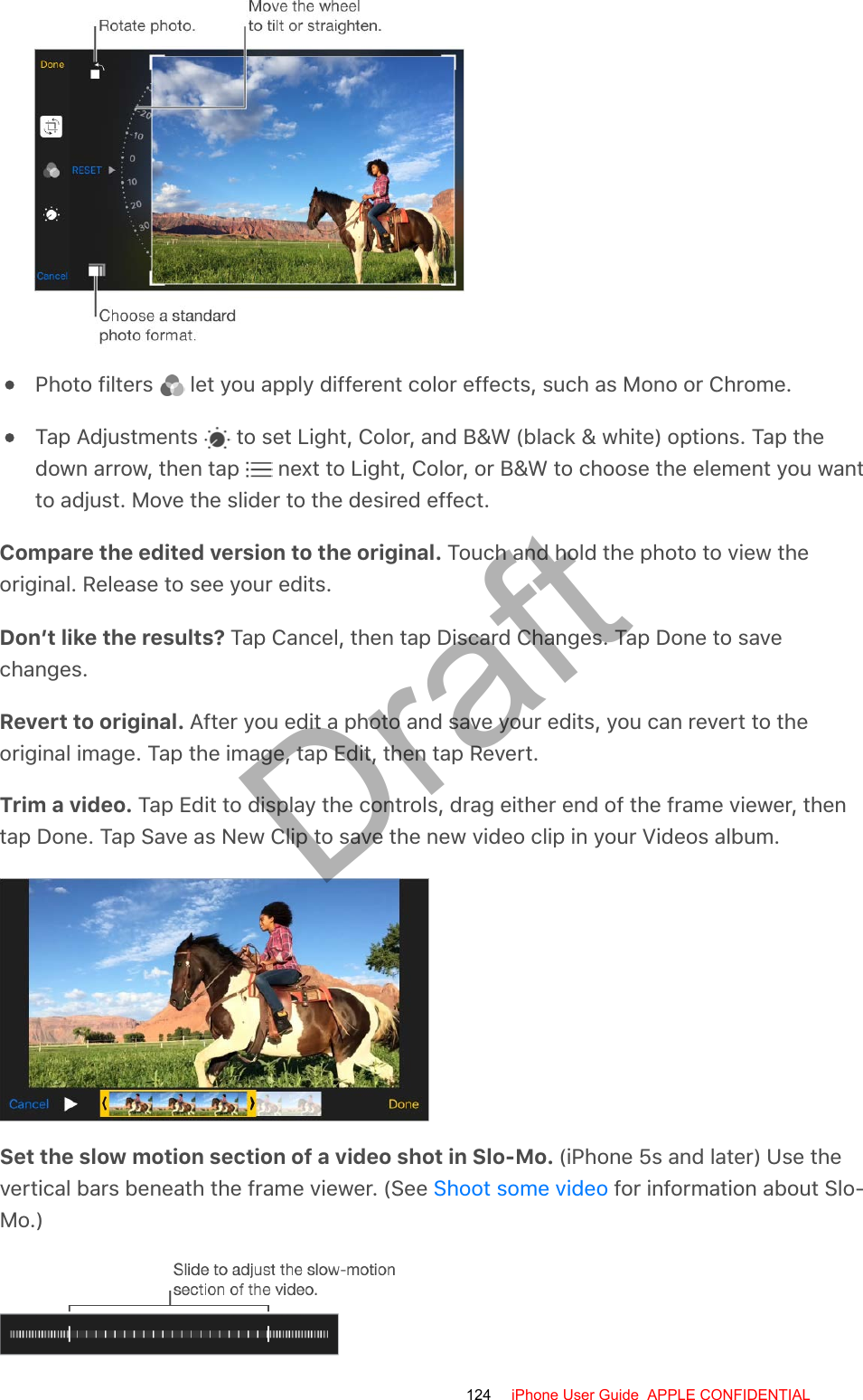 Photo filters   let you apply different color effects, such as Mono or Chrome.Tap Adjustments   to set Light, Color, and B&amp;W (black &amp; white) options. Tap thedown arrow, then tap   next to Light, Color, or B&amp;W to choose the element you wantto adjust. Move the slider to the desired effect.Compare the edited version to the original. Touch and hold the photo to view theoriginal. Release to see your edits.Don’t like the results? Tap Cancel, then tap Discard Changes. Tap Done to savechanges.Revert to original. After you edit a photo and save your edits, you can revert to theoriginal image. Tap the image, tap Edit, then tap Revert.Trim a video. Tap Edit to display the controls, drag either end of the frame viewer, thentap Done. Tap Save as New Clip to save the new video clip in your Videos album.Set the slow motion section of a video shot in Slo-Mo. (iPhone 5s and later) Use thevertical bars beneath the frame viewer. (See   for information about Slo-Mo.)Shoot some video124 iPhone User Guide  APPLE CONFIDENTIALDraft