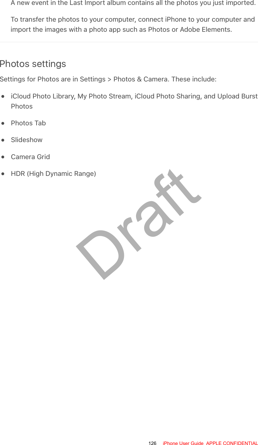 A new event in the Last Import album contains all the photos you just imported.To transfer the photos to your computer, connect iPhone to your computer andimport the images with a photo app such as Photos or Adobe Elements.Photos settingsSettings for Photos are in Settings &gt; Photos &amp; Camera. These include:iCloud Photo Library, My Photo Stream, iCloud Photo Sharing, and Upload BurstPhotosPhotos TabSlideshowCamera GridHDR (High Dynamic Range)126 iPhone User Guide  APPLE CONFIDENTIALDraft