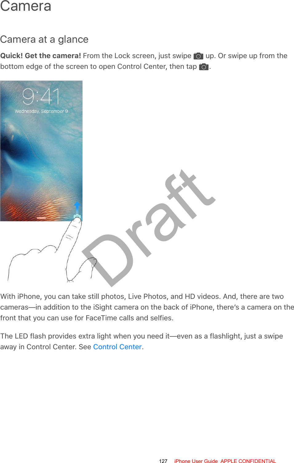 CameraCamera at a glanceQuick! Get the camera! From the Lock screen, just swipe   up. Or swipe up from thebottom edge of the screen to open Control Center, then tap  .With iPhone, you can take still photos, Live Photos, and HD videos. And, there are twocameras—in addition to the iSight camera on the back of iPhone, there’s a camera on thefront that you can use for FaceTime calls and selfies.The LED flash provides extra light when you need it—even as a flashlight, just a swipeaway in Control Center. See  .Control Center127 iPhone User Guide  APPLE CONFIDENTIALDraft