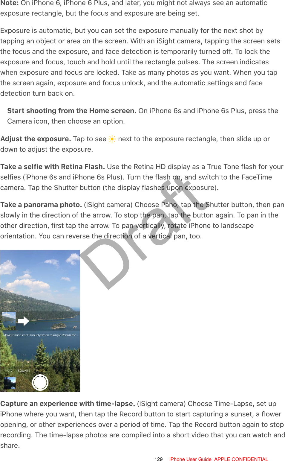 Note: On iPhone 6, iPhone 6 Plus, and later, you might not always see an automaticexposure rectangle, but the focus and exposure are being set.Exposure is automatic, but you can set the exposure manually for the next shot bytapping an object or area on the screen. With an iSight camera, tapping the screen setsthe focus and the exposure, and face detection is temporarily turned off. To lock theexposure and focus, touch and hold until the rectangle pulses. The screen indicateswhen exposure and focus are locked. Take as many photos as you want. When you tapthe screen again, exposure and focus unlock, and the automatic settings and facedetection turn back on.Start shooting from the Home screen. On iPhone 6s and iPhone 6s Plus, press theCamera icon, then choose an option.Adjust the exposure. Tap to see   next to the exposure rectangle, then slide up ordown to adjust the exposure.Take a selfie with Retina Flash. Use the Retina HD display as a True Tone flash for yourselfies (iPhone 6s and iPhone 6s Plus). Turn the flash on, and switch to the FaceTimecamera. Tap the Shutter button (the display flashes upon exposure).Take a panorama photo. (iSight camera) Choose Pano, tap the Shutter button, then panslowly in the direction of the arrow. To stop the pan, tap the button again. To pan in theother direction, first tap the arrow. To pan vertically, rotate iPhone to landscapeorientation. You can reverse the direction of a vertical pan, too.Capture an experience with time-lapse. (iSight camera) Choose Time-Lapse, set upiPhone where you want, then tap the Record button to start capturing a sunset, a floweropening, or other experiences over a period of time. Tap the Record button again to stoprecording. The time-lapse photos are compiled into a short video that you can watch andshare.129 iPhone User Guide  APPLE CONFIDENTIALDraft