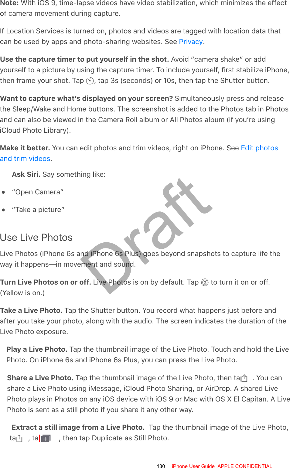 Note: With iOS 9, time-lapse videos have video stabilization, which minimizes the effectof camera movement during capture.If Location Services is turned on, photos and videos are tagged with location data thatcan be used by apps and photo-sharing websites. See  .Use the capture timer to put yourself in the shot. Avoid “camera shake” or addyourself to a picture by using the capture timer. To include yourself, first stabilize iPhone,then frame your shot. Tap  , tap 3s (seconds) or 10s, then tap the Shutter button.Want to capture what’s displayed on your screen? Simultaneously press and releasethe Sleep/Wake and Home buttons. The screenshot is added to the Photos tab in Photosand can also be viewed in the Camera Roll album or All Photos album (if you’re usingiCloud Photo Library).Make it better. You can edit photos and trim videos, right on iPhone. See .Ask Siri. Say something like:“Open Camera”“Take a picture”Use Live PhotosLive Photos (iPhone 6s and iPhone 6s Plus) goes beyond snapshots to capture life theway it happens—in movement and sound.Turn Live Photos on or off. Live Photos is on by default. Tap   to turn it on or off.(Yellow is on.)Take a Live Photo. Tap the Shutter button. You record what happens just before andafter you take your photo, along with the audio. The screen indicates the duration of theLive Photo exposure.Play a Live Photo. Tap the thumbnail image of the Live Photo. Touch and hold the LivePhoto. On iPhone 6s and iPhone 6s Plus, you can press the Live Photo.Share a Live Photo. Tap the thumbnail image of the Live Photo, then tap  . You canshare a Live Photo using iMessage, iCloud Photo Sharing, or AirDrop. A shared LivePhoto plays in Photos on any iOS device with iOS 9 or Mac with OS X El Capitan. A LivePhoto is sent as a still photo if you share it any other way.Extract a still image from a Live Photo.  Tap the thumbnail image of the Live Photo,tap  , tap  , then tap Duplicate as Still Photo.PrivacyEdit photosand trim videos130 iPhone User Guide  APPLE CONFIDENTIALDraft