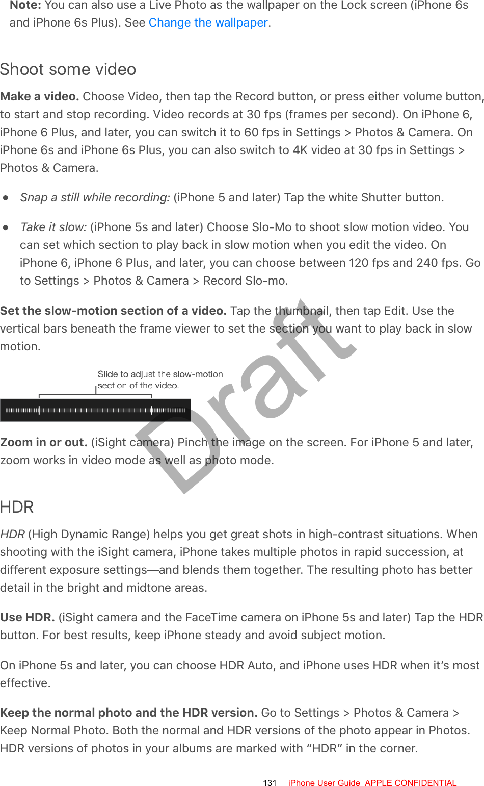 Note: You can also use a Live Photo as the wallpaper on the Lock screen (iPhone 6sand iPhone 6s Plus). See  .Shoot some videoMake a video. Choose Video, then tap the Record button, or press either volume button,to start and stop recording. Video records at 30 fps (frames per second). On iPhone 6,iPhone 6 Plus, and later, you can switch it to 60 fps in Settings &gt; Photos &amp; Camera. OniPhone 6s and iPhone 6s Plus, you can also switch to 4K video at 30 fps in Settings &gt;Photos &amp; Camera.Snap a still while recording: (iPhone 5 and later) Tap the white Shutter button.Take it slow: (iPhone 5s and later) Choose Slo-Mo to shoot slow motion video. Youcan set which section to play back in slow motion when you edit the video. OniPhone 6, iPhone 6 Plus, and later, you can choose between 120 fps and 240 fps. Goto Settings &gt; Photos &amp; Camera &gt; Record Slo-mo.Set the slow-motion section of a video. Tap the thumbnail, then tap Edit. Use thevertical bars beneath the frame viewer to set the section you want to play back in slowmotion.Zoom in or out. (iSight camera) Pinch the image on the screen. For iPhone 5 and later,zoom works in video mode as well as photo mode.HDRHDR (High Dynamic Range) helps you get great shots in high-contrast situations. Whenshooting with the iSight camera, iPhone takes multiple photos in rapid succession, atdifferent exposure settings—and blends them together. The resulting photo has betterdetail in the bright and midtone areas.Use HDR. (iSight camera and the FaceTime camera on iPhone 5s and later) Tap the HDRbutton. For best results, keep iPhone steady and avoid subject motion.On iPhone 5s and later, you can choose HDR Auto, and iPhone uses HDR when it’s mosteffective.Keep the normal photo and the HDR version. Go to Settings &gt; Photos &amp; Camera &gt;Keep Normal Photo. Both the normal and HDR versions of the photo appear in Photos.HDR versions of photos in your albums are marked with “HDR” in the corner.Change the wallpaper131 iPhone User Guide  APPLE CONFIDENTIALDraft