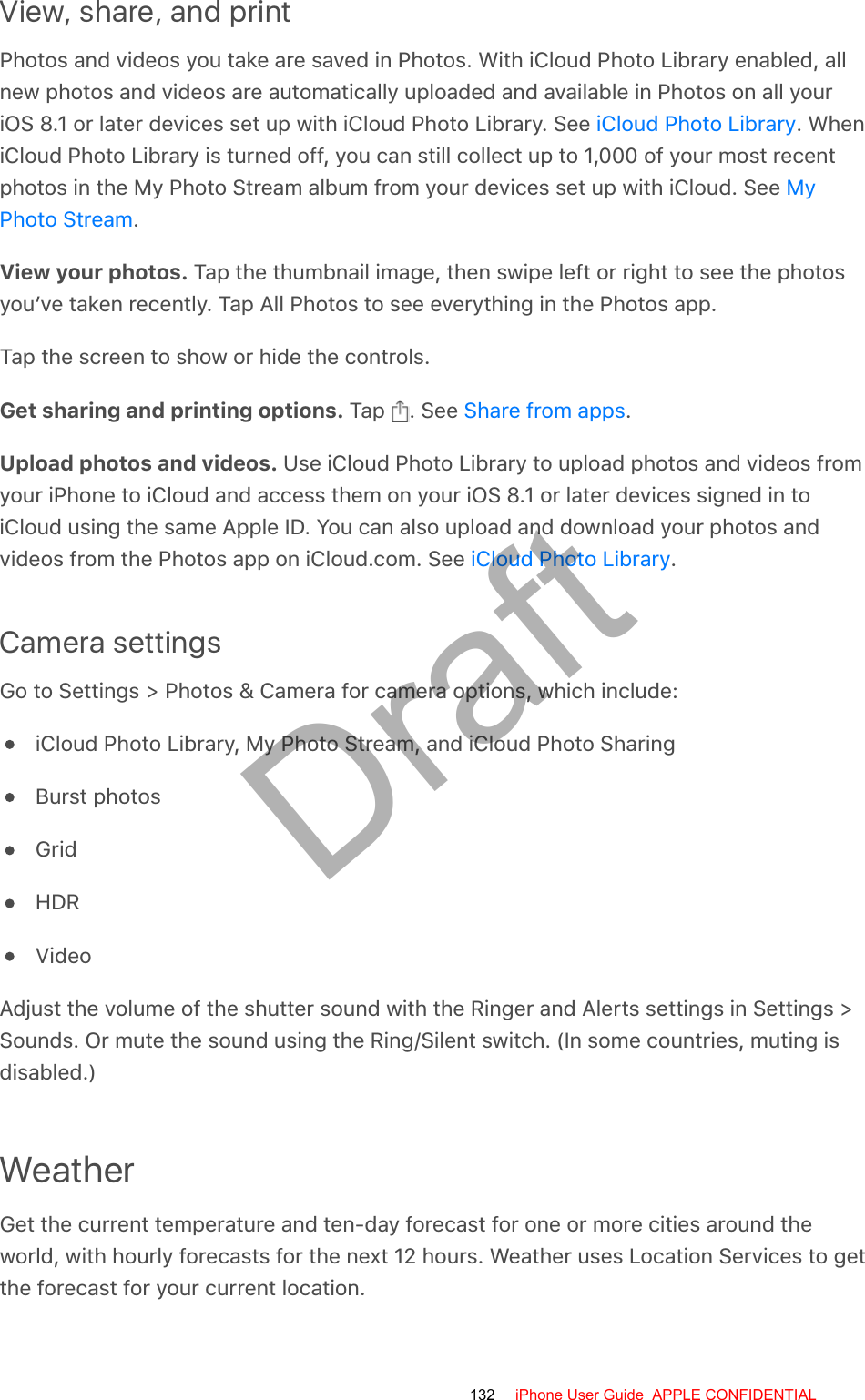 View, share, and printPhotos and videos you take are saved in Photos. With iCloud Photo Library enabled, allnew photos and videos are automatically uploaded and available in Photos on all youriOS 8.1 or later devices set up with iCloud Photo Library. See  . WheniCloud Photo Library is turned off, you can still collect up to 1,000 of your most recentphotos in the My Photo Stream album from your devices set up with iCloud. See .View your photos. Tap the thumbnail image, then swipe left or right to see the photosyou’ve taken recently. Tap All Photos to see everything in the Photos app.Tap the screen to show or hide the controls.Get sharing and printing options. Tap  . See  .Upload photos and videos. Use iCloud Photo Library to upload photos and videos fromyour iPhone to iCloud and access them on your iOS 8.1 or later devices signed in toiCloud using the same Apple ID. You can also upload and download your photos andvideos from the Photos app on iCloud.com. See  .Camera settingsGo to Settings &gt; Photos &amp; Camera for camera options, which include:iCloud Photo Library, My Photo Stream, and iCloud Photo SharingBurst photosGridHDRVideoAdjust the volume of the shutter sound with the Ringer and Alerts settings in Settings &gt;Sounds. Or mute the sound using the Ring/Silent switch. (In some countries, muting isdisabled.)WeatherGet the current temperature and ten-day forecast for one or more cities around theworld, with hourly forecasts for the next 12 hours. Weather uses Location Services to getthe forecast for your current location.iCloud Photo LibraryMyPhoto StreamShare from appsiCloud Photo Library132 iPhone User Guide  APPLE CONFIDENTIALDraft