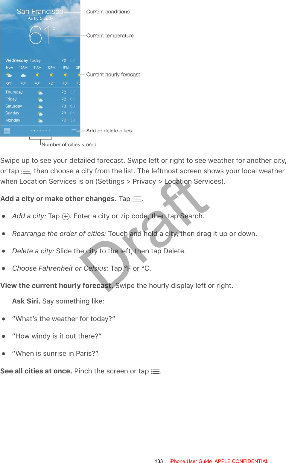 Swipe up to see your detailed forecast. Swipe left or right to see weather for another city,or tap  , then choose a city from the list. The leftmost screen shows your local weatherwhen Location Services is on (Settings &gt; Privacy &gt; Location Services).Add a city or make other changes. Tap  .Add a city: Tap  . Enter a city or zip code, then tap Search.Rearrange the order of cities: Touch and hold a city, then drag it up or down.Delete a city: Slide the city to the left, then tap Delete.Choose Fahrenheit or Celsius: Tap °F or °C.View the current hourly forecast. Swipe the hourly display left or right.Ask Siri. Say something like:“What’s the weather for today?”“How windy is it out there?”“When is sunrise in Paris?”See all cities at once. Pinch the screen or tap  .133 iPhone User Guide  APPLE CONFIDENTIALDraft