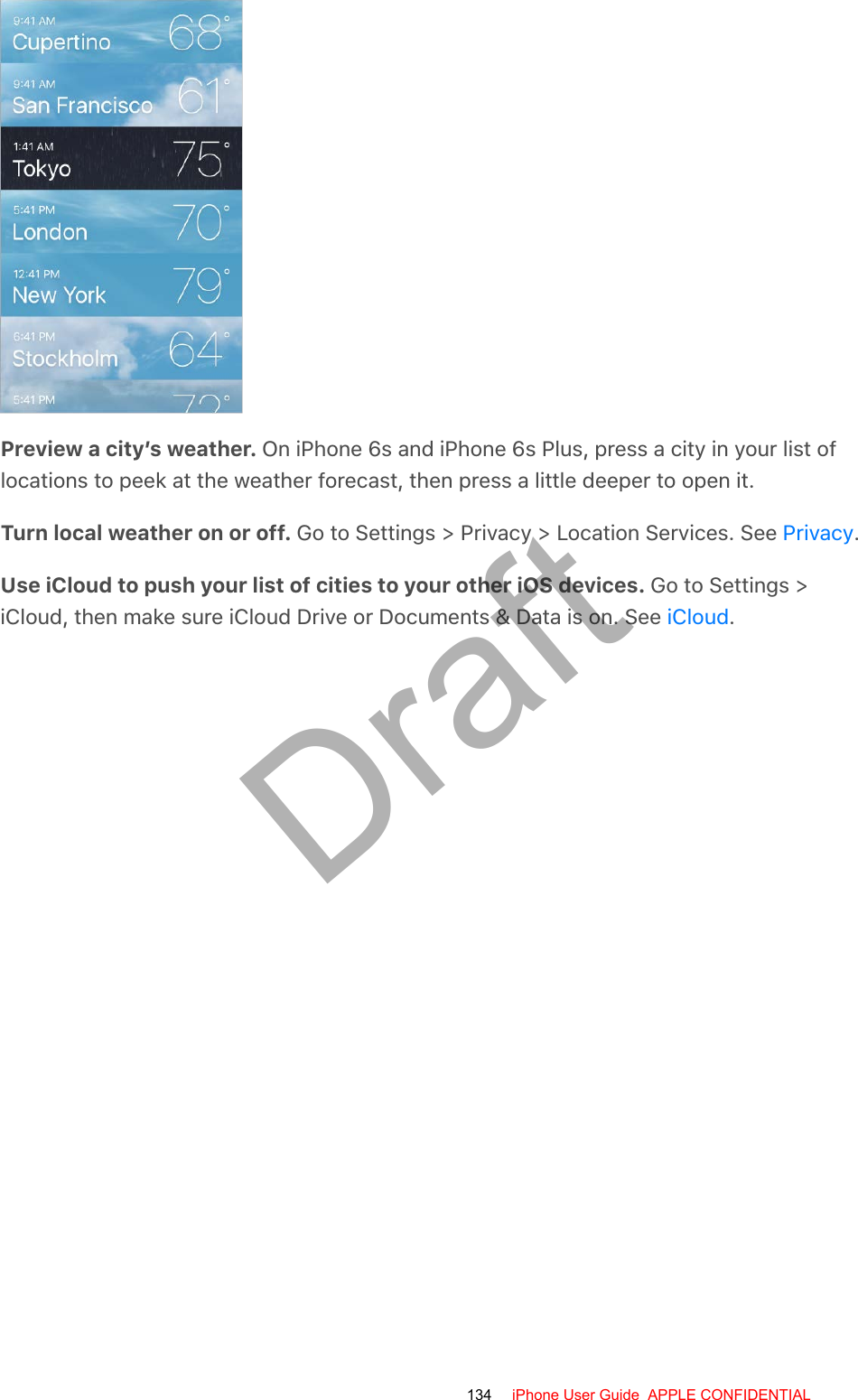 Preview a city’s weather. On iPhone 6s and iPhone 6s Plus, press a city in your list oflocations to peek at the weather forecast, then press a little deeper to open it.Turn local weather on or off. Go to Settings &gt; Privacy &gt; Location Services. See  .Use iCloud to push your list of cities to your other iOS devices. Go to Settings &gt;iCloud, then make sure iCloud Drive or Documents &amp; Data is on. See  .PrivacyiCloud134 iPhone User Guide  APPLE CONFIDENTIALDraft