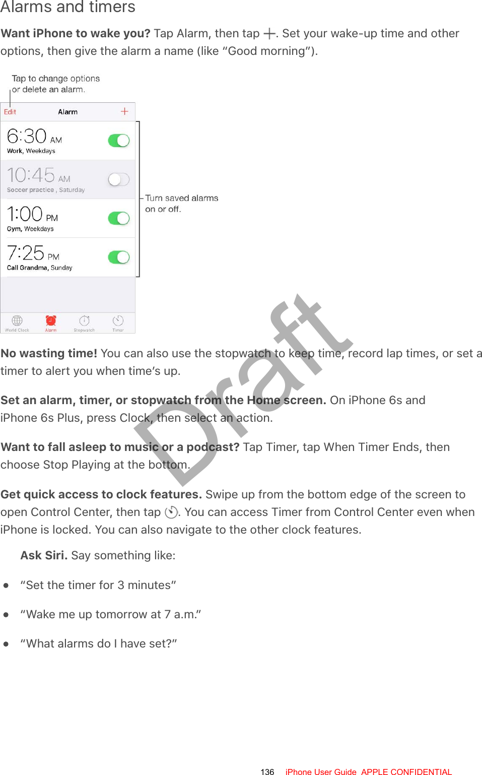 Alarms and timersWant iPhone to wake you? Tap Alarm, then tap  . Set your wake-up time and otheroptions, then give the alarm a name (like “Good morning”).No wasting time! You can also use the stopwatch to keep time, record lap times, or set atimer to alert you when time’s up.Set an alarm, timer, or stopwatch from the Home screen. On iPhone 6s andiPhone 6s Plus, press Clock, then select an action.Want to fall asleep to music or a podcast? Tap Timer, tap When Timer Ends, thenchoose Stop Playing at the bottom.Get quick access to clock features. Swipe up from the bottom edge of the screen toopen Control Center, then tap  . You can access Timer from Control Center even wheniPhone is locked. You can also navigate to the other clock features.Ask Siri. Say something like:“Set the timer for 3 minutes”“Wake me up tomorrow at 7 a.m.”“What alarms do I have set?”136 iPhone User Guide  APPLE CONFIDENTIALDraft