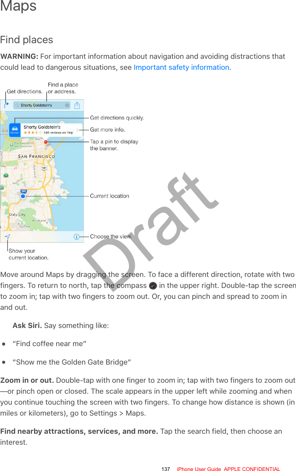 MapsFind placesWARNING: For important information about navigation and avoiding distractions thatcould lead to dangerous situations, see  .Move around Maps by dragging the screen. To face a different direction, rotate with twofingers. To return to north, tap the compass   in the upper right. Double-tap the screento zoom in; tap with two fingers to zoom out. Or, you can pinch and spread to zoom inand out.Ask Siri. Say something like:“Find coffee near me”“Show me the Golden Gate Bridge”Zoom in or out. Double-tap with one finger to zoom in; tap with two fingers to zoom out—or pinch open or closed. The scale appears in the upper left while zooming and whenyou continue touching the screen with two fingers. To change how distance is shown (inmiles or kilometers), go to Settings &gt; Maps.Find nearby attractions, services, and more. Tap the search field, then choose aninterest.Important safety information137 iPhone User Guide  APPLE CONFIDENTIALDraft