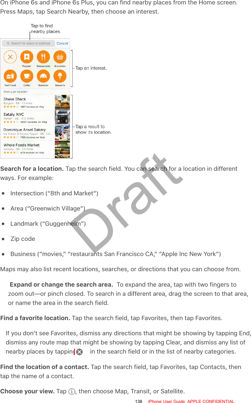 On iPhone 6s and iPhone 6s Plus, you can find nearby places from the Home screen.Press Maps, tap Search Nearby, then choose an interest.Search for a location. Tap the search field. You can search for a location in differentways. For example:Intersection (“8th and Market”)Area (“Greenwich Village”)Landmark (“Guggenheim”)Zip codeBusiness (“movies,” “restaurants San Francisco CA,” “Apple Inc New York”)Maps may also list recent locations, searches, or directions that you can choose from.Expand or change the search area.  To expand the area, tap with two fingers tozoom out—or pinch closed. To search in a different area, drag the screen to that area,or name the area in the search field.Find a favorite location. Tap the search field, tap Favorites, then tap Favorites.If you don’t see Favorites, dismiss any directions that might be showing by tapping End,dismiss any route map that might be showing by tapping Clear, and dismiss any list ofnearby places by tapping   in the search field or in the list of nearby categories.Find the location of a contact. Tap the search field, tap Favorites, tap Contacts, thentap the name of a contact.Choose your view. Tap  , then choose Map, Transit, or Satellite.138 iPhone User Guide  APPLE CONFIDENTIALDraft