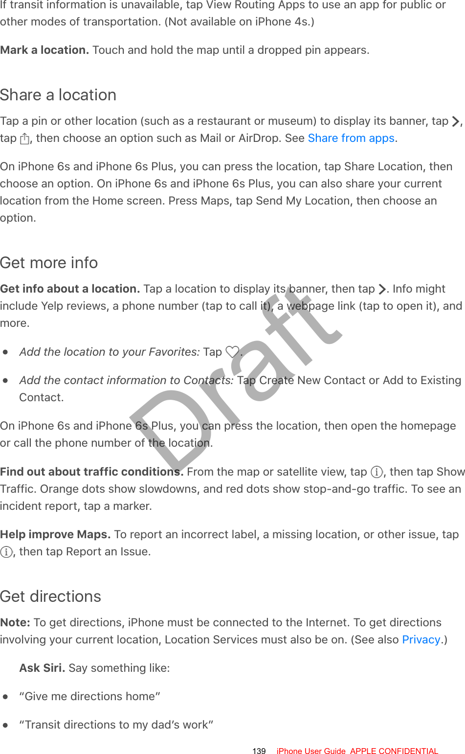 If transit information is unavailable, tap View Routing Apps to use an app for public orother modes of transportation. (Not available on iPhone 4s.)Mark a location. Touch and hold the map until a dropped pin appears.Share a locationTap a pin or other location (such as a restaurant or museum) to display its banner, tap  ,tap  , then choose an option such as Mail or AirDrop. See  .On iPhone 6s and iPhone 6s Plus, you can press the location, tap Share Location, thenchoose an option. On iPhone 6s and iPhone 6s Plus, you can also share your currentlocation from the Home screen. Press Maps, tap Send My Location, then choose anoption.Get more infoGet info about a location. Tap a location to display its banner, then tap  . Info mightinclude Yelp reviews, a phone number (tap to call it), a webpage link (tap to open it), andmore.Add the location to your Favorites: Tap  .Add the contact information to Contacts: Tap Create New Contact or Add to ExistingContact.On iPhone 6s and iPhone 6s Plus, you can press the location, then open the homepageor call the phone number of the location.Find out about traffic conditions. From the map or satellite view, tap  , then tap ShowTraffic. Orange dots show slowdowns, and red dots show stop-and-go traffic. To see anincident report, tap a marker.Help improve Maps. To report an incorrect label, a missing location, or other issue, tap , then tap Report an Issue.Get directionsNote: To get directions, iPhone must be connected to the Internet. To get directionsinvolving your current location, Location Services must also be on. (See also  .)Ask Siri. Say something like:“Give me directions home”“Transit directions to my dad’s work”Share from appsPrivacy139 iPhone User Guide  APPLE CONFIDENTIALDraft