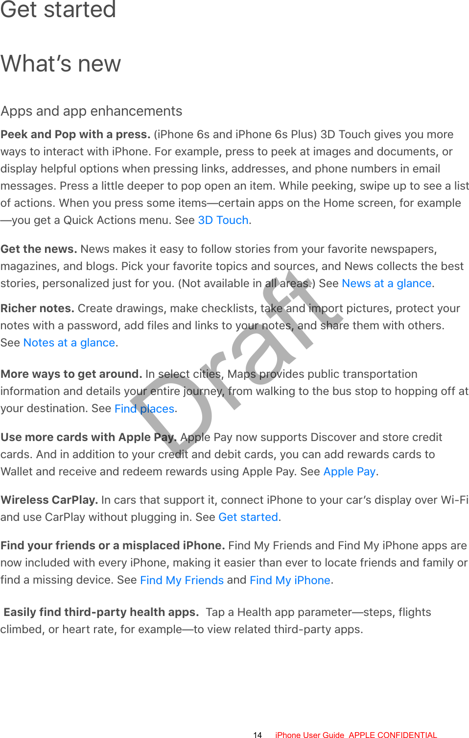 Get startedWhat’s newApps and app enhancementsPeek and Pop with a press. (iPhone 6s and iPhone 6s Plus) 3D Touch gives you moreways to interact with iPhone. For example, press to peek at images and documents, ordisplay helpful options when pressing links, addresses, and phone numbers in emailmessages. Press a little deeper to pop open an item. While peeking, swipe up to see a listof actions. When you press some items—certain apps on the Home screen, for example—you get a Quick Actions menu. See  .Get the news. News makes it easy to follow stories from your favorite newspapers,magazines, and blogs. Pick your favorite topics and sources, and News collects the beststories, personalized just for you. (Not available in all areas.) See  .Richer notes. Create drawings, make checklists, take and import pictures, protect your notes with a password, add files and links to your notes, and share them with others. See Notes at a glance.More ways to get around. In select cities, Maps provides public transportationinformation and details your entire journey, from walking to the bus stop to hopping off atyour destination. See  .Use more cards with Apple Pay. Apple Pay now supports Discover and store creditcards. And in addition to your credit and debit cards, you can add rewards cards toWallet and receive and redeem rewards using Apple Pay. See  .Wireless CarPlay. In cars that support it, connect iPhone to your car’s display over Wi-Fiand use CarPlay without plugging in. See  .Find your friends or a misplaced iPhone. Find My Friends and Find My iPhone apps arenow included with every iPhone, making it easier than ever to locate friends and family orfind a missing device. See   and  .Easily find third-party health apps. Tap a Health app parameter—steps, flights climbed, or heart rate, for example—to view related third-party apps.3D TouchNews at a glanceFind placesApple PayGet startedFind My Friends Find My iPhone14 iPhone User Guide  APPLE CONFIDENTIALDraft